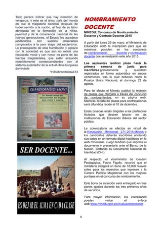 8
Todo parece indicar que hay intención de
venganza, y este es el único país del mundo
en que al magisterio nacional después de
haber servido a la nación, al final de su labor
abnegada en la formación de la niñez,
juventud y de la consciencia nacional de las
nuevas generaciones, el Estado les agradece
jubilándolos con sueldos miserables
comparados a la peor etapa del esclavismo.
Lo preocupante de esta humillación y agravio
con la sociedad es que aún no existe una
respuesta moral y con honor de parte de las
fuerzas magisteriales, que están actuando
increíblemente condescendientes con el
sistema explotador de la actual clase burguesa
dominante
*Hildebrandtensus13
NOMBRAMIENTO
DOCENTE
MINEDU: Concurso de Nombramiento
Docente y Contrato Docente 2015
A partir del lunes 25 de mayo, el Ministerio de
Educación abrió la inscripción para que los
maestros postulen en los concursos
de nombramiento docente y contratación
docente que se realizarán este año 2015.
Los aspirantes tendrán plazo hasta la
primera semana de junio para
inscribirse gratuitamente y quedarán
registrados en forma automática en ambos
certámenes, tras lo cual deberán rendir la
Prueba Única Nacional, el domingo 23 de
agosto.
Para tal efecto, el Minedu publicó la relación
de plazas que otorgará a través del concurso
de nombramientos, en su página web.
Mientras, la lista de plazas para contrataciones
será difundida recién el 10 de diciembre.
Estas pruebas están dirigidas a los profesores
titulados que deseen laborar en las
instituciones de Educación Básica del sector
público.
La convocatoria se efectúa en virtud de
la Resolución Ministerial 271-2015-Minedu y
los candidatos deberán inscribirse anotando
sus datos en un formato digital habilitado en la
web ministerial. Luego tendrán que imprimir el
documento y presentarlo ante el Banco de la
Nación, portando su Documento Nacional de
Identidad (DNI).
Al respecto, el viceministro de Gestión
Pedagógica, Flavio Figallo, recordó que el
ministerio otorgará un bono de 18,000 nuevos
soles para los maestros que ingresen a la
Carrera Pública Magisterial con los mejores
puntajes en el concurso de nombramiento.
Este bono de atracción será entregado en tres
partes iguales durante los tres primeros años
de servicios.
Para mayor información, los interesados
pueden visitar el enlace
web www.minedu.gob.pe/evaluaciondocente
 