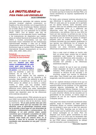 9
LA INUTILIDAD DE
PISA PARA LAS ESCUELAS
JULIO CARABAÑA*
Las evaluaciones generales del sistema escolar
mediante pruebas objetivas comenzaron en
España en los años ochenta, con el seguimiento de
la Reforma de las Enseñanzas Medias realizado
por el CIDE (Álvaro et al., 1988), y se continuaron
en los noventa con una evaluación de la LOGSE
(INCE, 1997). Con el tiempo, este tipo de
evaluaciones se han extendido mucho, hasta llegar
a las evaluaciones de diagnóstico que realizan
ahora el Instituto Nacional de Evaluación Educativa
(INEE) y muchas comunidades. Las que han
alcanzado mayor notoriedad son las evaluaciones
internacionales llevadas a cabo por la OCDE
(Organización para la Cooperación y el Desarrollo
Económico) bajo el nombre PISA (Programme for
International Student Assessement) en los años
2000, 2003, 2006, 2009 y 2012.
Portada de
'La inutilidad del informe Pisa'
(Catarata), de Julio Carabaña
Inicialmente, el objetivo de este
libro era mostrar que PISA
carece completamente de valor
como guía para mejorar la
enseñanza a nivel de escuelas y
de países, y por tanto de utilidad
para los docentes y para los
políticos. En el curso de su
escritura, decidí separar los dos aspectos y
limitarme a la cuestión de los docentes y las
escuelas, dejando para más adelante la parte de
los sistemas y las políticas. La razón por la cual
PISA carece de utilidad es la misma a ambos
niveles, a saber, que sus pruebas miden
capacidades muy generales. Pero hay una gran
diferencia entre mostrar que estas capacidades
dependen poco de las diferencias entre escuelas y
mostrar que dependen poco de las diferencias
entre sistemas educativos.
Desde su primera edición, PISA advierte de que lo
que miden sus pruebas depende de la experiencia
acumulada en toda la vida de los alumnos, desde
su nacimiento. “Si un país puntúa más que otro
no se puede inferir que sus escuelas son más
efectivas, pues el aprendizaje comienza antes
de la escuela y tiene lugar en una diversidad de
contextos institucionales y extraescolares. Sin
embargo, si un país puntúa mejor, puede
concluirse que el impacto cumulativo de todas
las experiencias de aprendizaje, desde la
primera niñez hasta los catorce años, en la
escuela y fuera de la escuela, ha producido
resultados más deseables en ese país” (OCDE,
2001a: 26).
Este texto se recoge idéntico en el apéndice sobre
la muestra que hay en todos los informes PISA, y la
misma advertencia se expresa repetidamente en
otros lugares.
Por tanto, para comparar sistemas educativos hay
que diferenciar lo aportado a las puntuaciones
PISA en cada país por la escuela de lo aportado
por los demás factores, tanto naturales como
sociales. Solo una vez aisladas estas aportaciones
cabe compararlas entre sí y relacionar las
diferencias entre las contribuciones con las
instituciones y las políticas. Esto es muy difícil de
hacer por dos razones. La primera es que no hay
un método para aislar la influencia de la escuela; la
segunda es que el número de países es siempre
pequeño para los análisis estadísticos. Para
comparar escuelas hay que separar, igualmente, lo
que aportan sus diferencias (no el conjunto de
escuelas) de todo lo demás, y comparar unas
escuelas con otras intentando asociar las
diferencias en aportación con sus características.
Pero a este nivel el trabajo es mucho más
fácil, en primer lugar, porque hay un método
estadístico para separar la variación que
producen las diferencias entre escuelas y, en
segundo lugar, porque las muestras de
escuelas son grandes y las inferencias
estadísticas seguras.
Pese a advertir de que lo que sus pruebas
miden dependen de toda la experiencia del
individuo, PISA pretende que es capaz de
comparar la eficacia de las escuelas y de
encontrar rasgos que marcan la diferencia
entre ellas. Para mostrar que esta pretensión es
exagerada, este libro procede del modo siguiente:
En el 1er. capítulo introduce al lector en lo que es
PISA y en sus características más importantes, con
especial énfasis en las positivas. En los siguientes
recuerda algunos precedentes de PISA, en
particular el llamado Informe Coleman, la primera
evaluación general de un sistema educativo, la cual
no pudo encontrar efectos de las escuelas por la
generalidad de las pruebas, al menos según la
conjetura de uno de sus mejores conocedores,
Cristopher Jencks.
Tras pasar tres meses encerrado escribiendo estas
páginas, tengo la impresión de haber gastado
demasiado tiempo en mostrar trabajosamente lo
que es evidente a poco que se lean con atención
los informes PISA. Supongo que se trata de la
misma ilusión que he sufrido otras veces tras estar
un tiempo sumergido en un tema. Pero me
alegraría que mucha gente considerara la obra
superflua y a mí un necio que ha necesitado más
tiempo y trabajo que la mayoría para darse cuenta
de que PISA carece completamente de utilidad
para las escuelas y para los profesores.
* Educador español
 