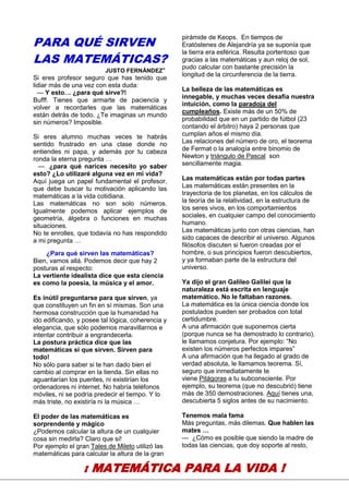 16
PARA QUÉ SIRVEN
LAS MATEMÁTICAS?
JUSTO FERNÁNDEZ*
Si eres profesor seguro que has tenido que
lidiar más de una vez con esta duda:
— Y esto… ¿para qué sirve?!
Bufff. Tienes que armarte de paciencia y
volver a recordarles que las matemáticas
están detrás de todo. ¿Te imaginas un mundo
sin números? Imposible.
Si eres alumno muchas veces te habrás
sentido frustrado en una clase donde no
entiendes ni papa, y además por tu cabeza
ronda la eterna pregunta …
— ¿para qué narices necesito yo saber
esto? ¿Lo utilizaré alguna vez en mi vida?
Aquí juega un papel fundamental el profesor,
que debe buscar tu motivación aplicando las
matemáticas a la vida cotidiana.
Las matemáticas no son solo números.
Igualmente podemos aplicar ejemplos de
geometría, álgebra o funciones en muchas
situaciones.
No te enrolles, que todavía no has respondido
a mi pregunta …
¿Para qué sirven las matemáticas?
Bien, vamos allá. Podemos decir que hay 2
posturas al respecto:
La vertiente idealista dice que esta ciencia
es como la poesía, la música y el amor.
Es inútil preguntarse para que sirven, ya
que constituyen un fin en sí mismas. Son una
hermosa construcción que la humanidad ha
ido edificando, y posee tal lógica, coherencia y
elegancia, que sólo podemos maravillarnos e
intentar contribuir a engrandecerla.
La postura práctica dice que las
matemáticas si que sirven. Sirven para
todo!
No sólo para saber si te han dado bien el
cambio al comprar en la tienda. Sin ellas no
aguantarían los puentes, ni existirían los
ordenadores ni internet. No habría teléfonos
móviles, ni se podría predecir el tiempo. Y lo
más triste, no existiría ni la música …
El poder de las matemáticas es
sorprendente y mágico
¿Podemos calcular la altura de un cualquier
cosa sin medirla? Claro que sí!
Por ejemplo el gran Tales de Mileto utilizó las
matemáticas para calcular la altura de la gran
pirámide de Keops. En tiempos de
Eratóstenes de Alejandría ya se suponía que
la tierra era esférica. Resulta portentoso que
gracias a las matemáticas y aun reloj de sol,
pudo calcular con bastante precisión la
longitud de la circunferencia de la tierra.
La belleza de las matemáticas es
innegable, y muchas veces desafía nuestra
intuición, como la paradoja del
cumpleaños. Existe más de un 50% de
probabilidad que en un partido de fútbol (23
contando el árbitro) haya 2 personas que
cumplan años el mismo día.
Las relaciones del número de oro, el teorema
de Fermat o la analogía entre binomio de
Newton y triángulo de Pascal son
sencillamente magia.
Las matemáticas están por todas partes
Las matemáticas están presentes en la
trayectoria de los planetas, en los cálculos de
la teoría de la relatividad, en la estructura de
los seres vivos, en los comportamientos
sociales, en cualquier campo del conocimiento
humano.
Las matemáticas junto con otras ciencias, han
sido capaces de describir el universo. Algunos
filósofos discuten si fueron creadas por el
hombre, o sus principios fueron descubiertos,
y ya formaban parte de la estructura del
universo.
Ya dijo el gran Galileo Galilei que la
naturaleza está escrita en lenguaje
matemático. No le faltaban razones.
La matemática es la única ciencia donde los
postulados pueden ser probados con total
certidumbre.
A una afirmación que suponemos cierta
(porque nunca se ha demostrado lo contrario),
le llamamos conjetura. Por ejemplo: “No
existen los números perfectos impares”
A una afirmación que ha llegado al grado de
verdad absoluta, le llamamos teorema. Sí,
seguro que inmediatamente te
viene Pitágoras a tu subconsciente. Por
ejemplo, su teorema (que no descubrió) tiene
más de 350 demostraciones. Aquí tienes una,
descubierta 5 siglos antes de su nacimiento.
Tenemos mala fama
Más preguntas, más dilemas. Que hablen las
mates …
— ¿Cómo es posible que siendo la madre de
todas las ciencias, que doy soporte al resto,
¡ MATEMÁTICA PARA LA VIDA !
 