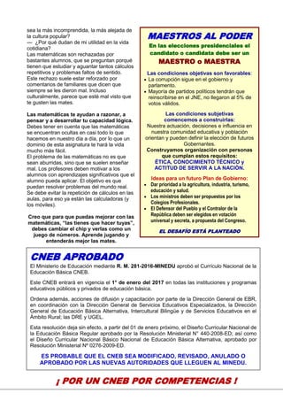 17
sea la más incomprendida, la más alejada de
la cultura popular?
— ¿Por qué dudan de mi utilidad en la vida
cotidiana?
Las matemáticas son rechazadas por
bastantes alumnos, que se preguntan porqué
tienen que estudiar y aguantar tantos cálculos
repetitivos y problemas faltos de sentido.
Este rechazo suele estar reforzado por
comentarios de familiares que dicen que
siempre se les dieron mal. Incluso
culturalmente, parece que esté mal visto que
te gusten las mates.
Las matemáticas te ayudan a razonar, a
pensar y a desarrollar tu capacidad lógica.
Debes tener en cuenta que las matemáticas
se encuentran ocultas en casi todo lo que
hacemos en nuestro día a día, por lo que un
dominio de esta asignatura te hará la vida
mucho más fácil.
El problema de las matemáticas no es que
sean aburridas, sino que se suelen enseñar
mal. Los profesores deben motivar a los
alumnos con aprendizajes significativos que el
alumno pueda aplicar. El objetivo es que
puedan resolver problemas del mundo real.
Se debe evitar la repetición de cálculos en las
aulas, para eso ya están las calculadoras (y
los móviles).
Creo que para que puedas mejorar con las
matemáticas, “las tienes que hacer tuyas”,
debes cambiar el chip y verlas como un
juego de números. Aprende jugando y
entenderás mejor las mates.
s.
¡ POR UN CNEB POR COMPETENCIAS !
MAESTROS AL PODER
En las elecciones presidenciales el
candidato o candidata debe ser un
MAESTRO o MAESTRA
Las condiciones objetivas son favorables:
 La corrupción sigue en el gobierno y
parlamento.
 Mayoría de partidos políticos tendrán que
reinscribirse en el JNE, no llegaron al 5% de
votos válidos.
Las condiciones subjetivas
comencemos a construirlas:
Nuestra actuación, decisiones e influencia en
nuestra comunidad educativa y población
orientan y pueden definir la elección de futuros
Gobernantes.
Construyamos organización con personas
que cumplan estos requisitos:
ÉTICA, CONOCIMIENTO TÉCNICO y
ACTITUD DE SERVIR A LA NACIÓN.
Ideas para un futuro Plan de Gobierno:
 Dar prioridad a la agricultura, industria, turismo,
educación y salud.
 Los ministros deben ser propuestos por los
Colegios Profesionales.
 El Defensor del Pueblo y el Contralor de la
República deben ser elegidos en votación
universal y secreta, a propuesta del Congreso.
EL DESAFÍO ESTÁ PLANTEADO
CNEB APROBADO
El Ministerio de Educación mediante R. M. 281-2016-MINEDU aprobó el Currículo Nacional de la
Educación Básica CNEB.
Este CNEB entrará en vigencia el 1° de enero del 2017 en todas las instituciones y programas
educativos públicos y privados de educación básica.
Ordena además, acciones de difusión y capacitación por parte de la Dirección General de EBR,
en coordinación con la Dirección General de Servicios Educativos Especializados, la Dirección
General de Educación Básica Alternativa, Intercultural Bilingüe y de Servicios Educativos en el
Ámbito Rural; las DRE y UGEL.
Esta resolución deja sin efecto, a partir del 01 de enero próximo, el Diseño Curricular Nacional de
la Educación Básica Regular aprobado por la Resolución Ministerial N° 440-2008-ED; así como
el Diseño Curricular Nacional Básico Nacional de Educación Básica Alternativa, aprobado por
Resolución Ministerial Nº 0276-2009-ED.
ES PROBABLE QUE EL CNEB SEA MODIFICADO, REVISADO, ANULADO O
APROBADO POR LAS NUEVAS AUTORIDADES QUE LLEGUEN AL MINEDU.
 