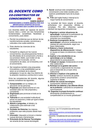 19
EL DOCENTE COMO
CO-CONSTRUCTOR DE
CONOCIMIENTO (9)
RAMÓN ABARCA*
AGRADECEMOS A RAMÓN ABARCA POR SUS
IMPORTANTES APORTES EN ESTAS
PUBLICACIONES QUE CULMINA ESTE MES
Los docentes deben ser capaces de asumir
nuevos retos y contar con tres herramientas
fundamentales: sensibilidad, flexibilidad y
conocimiento, pues deben:
a. Percibir los problemas que se derivan de las
transformaciones sociales, económicas y
culturales a las cuales asistimos.
b. Estar atentos las vivencias de los
estudiantes.
c. Compartir su alegría por los nuevos
conocimientos, sus preocupaciones frente a
las dificultades de la comprensión y frente a
sus procesos vitales, que inciden en las
relaciones con la escuela, con los
compañeros de clase, con el docente y con
el conocimiento.
d. Ser receptivos también a las propuestas
innovadoras y a las posibilidades que se
abren en el contexto de la relación
pedagógica, lo que es, algo muy distinto de
la adopción mecánica y acrítica de lo nuevo.
Entre las competencias del docente, algunos
autores consideran las siguientes:
1. Comprometido con su trabajo y la
educación de las personas.
2. Preparado para desenvolverse en una
sociedad cada vez más preparada y
competente.
3. Organizado para promover el éxito en la
docencia
4. Tolerante en una sociedad multicultural,
actuar sin prejuicios y tratar por igual a todos
los estudiantes.
5. Abierto a preguntas, al debate y la
colaboración para estimular a los
estudiantes.
6. Contador de Historias: los mejores
profesores usan este proceso desde hace
siglos.
7. Innovador: dispuesto a innovar e intentar
nuevas técnicas y herramientas.
8. Entusiasta de las Nuevas Tecnologías:
ser amante de las nuevas tecnologías.
9. Social: acentuar esta competencia y llevar la
conversación a las redes sociales para
explorar posibilidades fuera de la propia
clase
10. Friki (del inglés freaky): Internet es la
mayor fuente de conocimiento1
.
La sociedad del futuro exigirá, al docente,
enfrentarse con situaciones difíciles y
complejas. Por ello, diferentes autores
plantean las siguientes competencias:
1. Organizar y animar situaciones de
aprendizaje: implicando la participación de
estudiantes en investigaciones que
solventen sus necesidades.
2. Gestionar la progresión de los
aprendizajes: solucionar problemas de la
realidad de cada estudiante, según sus
fases intelectuales.
3. Elaborar y hacer evolucionar
dispositivos de diferenciación: trabajar
en equipo en base a la tolerancia y respeto
mutuo
4. Implicar a los estudiantes en su
aprendizaje y en su trabajo:
desarrollando la autoevaluación.
5. Trabajar en equipo: fortaleciendo el rol del
líder colaborativo.
6. Participar en la gestión del centro:
coordinando y organizando los recursos
para el desarrollo de un buen clima
institucional.
7. Informar e implicar a los padres de
familia: conducir reuniones de padres
propiciando construir conocimientos
mediante el debate.
8. Utilizar las nuevas tecnologías:
incorporando métodos activos.
9. Afrontar los deberes y los dilemas éticos
de la profesión: cultivando la competencia
comunicacional.
10. Organizar la propia formación continua:
alimentando constantemente su
competitividad en un mundo globalizado2
.
1
GoConqr, Las 10 Competencias del Docente
Moderno,
https://www.examtime.com/es/blog/competencias
-del-docente/
2
Docentes, Competenciasdelnuevodocentedelsiglo
XXI,
http://www.educando.edu.do/articulos/docente/co
mpetencias-del-nuevo-docente-del-siglo-xxi/
 