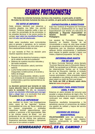 22
“De todas las victorias humanas, les toca a los maestros, en gran parte, el mérito.
De todas las derrotas humanas les toca, en cambio, en gran parte, la responsabilidad”
TÚ VOTO SÍ IMPORTA
Cada proceso electoral que pasamos y
nuestros elegidos nos fallan nos permite
madurar. Tenemos segunda vuelta y aquí ya
no valen los porcentajes de las encuestas, ni
los empates técnicos ni los pocos puntos de
ventaja, aquí valen los resultados finales, es
decir el voto real del electorado.
Ojalá, estos resultados sean contundentes
para el ganador o ganadora, de lo contrario
tendremos un gobierno de cinco años pero un
Perú electoralmente dividido en dos.
Lo que necesita el Perú es decisión para
resolver aspectos claves como:
 Respeto de los derechos humanos y mejora
de la calidad de vida de la población
 Defensa de nuestros recursos naturales y
del medio ambiente
 Priorizar en educación, salud y servicios
básicos
 Lucha frontal contra la corrupción, la
inseguridad, la delincuencia, el sicariato y
tráfico de drogas
 Apertura a las propuestas, debate y acción
con entidades de la sociedad civil, colegios
profesionales y gremios representativos de
la población
La decisión personal que tomarás en esta
nueva elección hace tu voto trascendente
para la sociedad. Por ello, es necesario
tomar una decisión informada para escoger
bien y elegir bien y la conclusión final será:
“El pueblo lo hizo”. Ver página 26
NO A LA IMPUNIDAD
Las mentiras no duran. Las investigaciones
sobre casos de las “agendas”, ecoteva,
municipalidad de Lima, etc. llevan indicios que
los nuevos congresistas y entidades
respectivas tendrán gigacomisiones para
analizar y sancionar a los responsables. Más
si las noticias vienen de Brasil con sus
tentáculos de corrupción que involucra a altos
funcionarios de los últimos tres gobiernos.
Esperamos sanciones drásticas y ejemplares
para que no se vuelvan a repetir.
CAPACITACIÓN A DIRECTIVOS
Este mes continúa el Programa de Formación
a Directores y Subdirectores en su etapa de
Especialización que tendrá una estructura de
Diplomado y Segunda Especialidad en
Gestión Escolar con Liderazgo
Pedagógico.
Los equipos de Formadores Tutores y
Asesores en Gestión Escolar de las
Universidades a cargo de esta tarea acaban
de prepararse y se encuentran listos para ello.
Esperamos que los directivos participantes
apliquen dichos conocimientos y habilidades
para mejorar la gestión escolar y logren sus
metas y objetivos propuestos. Ver pág. 12
INFORMALIDAD HASTA
FIN DE AÑO
El Marco Curricular Nacional, ahora llamado
“Currículo Nacional para la Educación Básica”
CNEB, fue aprobado por el Minedu, a pesar de
las observaciones hechas por el Consejo
Nacional de Educación. Además, el contexto
ya no es favorable, pues en julio, habrá
nuevas autoridades y dicha propuesta deberá
ser adaptada a sus planes de corto y mediano
plazo según su visión de Perú que tengan.
Ver Carta del CNE al Minedu sobre dicho
tema en www.cne.gob.pe
CONCURSO PARA DIRECTIVOS
UGEL Y DRE
Estamos en pleno proceso de concurso para
acceder a cargos directivos de Ugel y Dre. Ya
tenemos resultados de la evaluación escrita y
continuará sus etapas según cronograma
previsto.
Esperamos resultados transparentes y los
ganadores asuman el compromiso de realizar
una gestión de calidad y mejora del servicio
educativo actual.
ASCENSO DE ESCALA
MAGISTERIAL
FELICITACIONES para las profesoras y
profesores que lograron este objetivo.
Sigamos construyendo el cambio desde
nuestras aulas.
¡ SEMBRANDO PERÚ, ES EL CAMINO !
 
