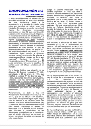23
COMPENSACIÓN POR
TRABAJAR DÍAS NO LABORABLES
FERNANDO GAMARRA*
El tema de compensación por trabajar días no
laborables constituye un tema muy sensible
por estar íntimamente ligado a la
remuneración y la jornada de trabajo, pues
estos son derechos de primer orden del
trabajador. De acuerdo a nuestro marco legal
vigente los descansos remunerados
reconocidos son tres (3), que a continuación
precisamos: El descanso semanal obligatorio,
el descanso remunerado en días feriados y el
descanso anual remunerado o vacaciones. La
vigente Constitución de 1993 reconoce
textualmente al descanso semanal obligatorio
remunerado y el descanso anual remunerado,
no haciendo mención expresa al descanso
remunerado en días feriados, lo que se
desprende del último párrafo del artículo 25°
del texto constitucional que señala "(...) Los
trabajadores tienen derecho a descanso
semanal y anual remunerados. Su disfrute y
su compensación se regulan por ley o por
convenio". Asimismo la jornada de
trabajo máxima es de 8 horas diarias o de 48
horas semanales, tal como lo establece la
primera parte del artículo constitucional en
mención.
En el Sector Público esta situación no es
diferente. El Decreto Legislativo Nº 800,
promulgado el 03 de enero de 1996, que
modificó el artículo 1º del Decreto Ley Nº
18223, respetando dicho límite constitucional,
estableció para los servidores públicos un
horario corrido en una sola jornada de trabajo
al día de siete horas cuarenta y cinco minutos,
de enero a diciembre, y de lunes a viernes,
considerando que estos son, por regla, los
días hábiles.
Posteriormente, se dictó la Ley del
Procedimiento Administrativo General, Ley Nº
27444, que en su artículo 138º establece,
entre otras, las siguientes reglas: a) En ningún
caso la atención a los usuarios puede ser
inferior a ocho horas diarias consecutivas; y b)
El horario de atención diario es establecido por
cada entidad cumpliendo un período no
coincidente con la jornada laboral ordinaria,
para favorecer el cumplimiento de las
obligaciones y actuaciones de la ciudadanía;
para el efecto, distribuye su personal en
turnos, cumpliendo jornadas no mayores de
ocho horas diarias.
Luego, la Décima Disposición Final del
Decreto Legislativo Nº 1023, que crea la
autoridad nacional del servicio civil, rectora del
sistema administrativo de gestión de recursos
humanos, ha ratificado dicho límite al
establecer que la jornada laboral del Sector
Público es de ocho (8) horas diarias o
cuarenta y ocho horas semanales, como
máximo. De igual manera el artículo 65 de
la Ley de Reforma Magisterial estipula la
jornada de trabajo de los profesores en sus
diferentes áreas de desempeño laboral y el
artículo 223 de su Reglamento, incorporado
por el D.S. Nº 008-2014-MINEDU, la jornada
laboral de los auxiliares de educación los
cuales no sobrepasan el límite constitucional.
Por otro lado, el artículo 98 del Texto Único
Ordenado (TUO) de la Normatividad del
Servicio Civil aprobado por D.S. Nº 007-2010-
PCM, dispone que "los trabajos que realice un
servidor público en exceso sobre su jornada
ordinaria de trabajo serán remunerados en
forma proporcional a su haber básico", esta
norma fue establecida en el marco del artículo
55º del Decreto Legislativo Nº 276, pero las
sucesivas leyes de presupuesto han prohibido
de manera expresa efectuar gastos por dicho
concepto; estableciendo que cuando las
entidades requieran contar con personal en el
centro de labores, se deben establecer turnos
u otros mecanismos que permitan el adecuado
cumplimiento de las funciones institucionales.
La Ley de presupuesto para el año fiscal 2009,
Ley Nº 29289, así lo estableció en el artículo
5.3: "las entidades públicas
Independientemente del régimen laboral que
las regule y sin excepción, no se encuentran
autorizadas para efectuar gastos por concepto
de horas extras. En caso se requiera mantener
al personal en el centro de labores, se
deben establecer turnos u otros
mecanismos que permitan el adecuado
cumplimiento de las funciones de la entidad".
El problema se presenta cuando a pesar de
esta prohibición, se registran y efectúan horas
extras en el sector público, y si bien existe una
prohibición de efectuar el gasto por este
concepto, hay una prestación de servicios que
conceptualmente tiene que ser remunerada.
Es importante precisar que esta prohibición de
ninguna manera implica admitir que puede
haber trabajo en sobretiempo sin el pago
respectivo, sino que debe entenderse como un
mandato para que garanticen que dicho
 