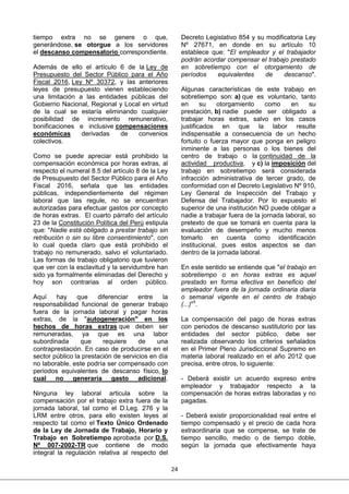 24
tiempo extra no se genere o que,
generándose, se otorgue a los servidores
el descanso compensatorio correspondiente.
Además de ello el artículo 6 de la Ley de
Presupuesto del Sector Público para el Año
Fiscal 2016, Ley Nº 30372, y las anteriores
leyes de presupuesto vienen estableciendo
una limitación a las entidades públicas del
Gobierno Nacional, Regional y Local en virtud
de la cual se estaría eliminando cualquier
posibilidad de incremento remunerativo,
bonificaciones e inclusive compensaciones
económicas derivadas de convenios
colectivos.
Como se puede apreciar está prohibido la
compensación económica por horas extras, al
respecto el numeral 8.5 del artículo 8 de la Ley
de Presupuesto del Sector Público para el Año
Fiscal 2016, señala que las entidades
públicas, independientemente del régimen
laboral que las regule, no se encuentran
autorizadas para efectuar gastos por concepto
de horas extras. El cuarto párrafo del artículo
23 de la Constitución Política del Perú estipula
que: "Nadie está obligado a prestar trabajo sin
retribución o sin su libre consentimiento", con
lo cual queda claro que está prohibido el
trabajo no remunerado, salvo el voluntariado.
Las formas de trabajo obligatorio que tuvieron
que ver con la esclavitud y la servidumbre han
sido ya formalmente eliminadas del Derecho y
hoy son contrarias al orden público.
Aquí hay que diferenciar entre la
responsabilidad funcional de generar trabajo
fuera de la jornada laboral y pagar horas
extras, de la "autogeneración" en los
hechos de horas extras que deben ser
remuneradas, ya que es una labor
subordinada que requiere de una
contraprestación. En caso de producirse en el
sector público la prestación de servicios en día
no laborable, este podría ser compensado con
periodos equivalentes de descanso físico, lo
cual no generaría gasto adicional.
Ninguna ley laboral articula sobre la
compensación por el trabajo extra fuera de la
jornada laboral, tal como el D.Leg. 276 y la
LRM entre otros, para ello existen leyes al
respecto tal como el Texto Único Ordenado
de la Ley de Jornada de Trabajo, Horario y
Trabajo en Sobretiempo aprobada por D.S.
Nº 007-2002-TR que contiene de modo
integral la regulación relativa al respecto del
Decreto Legislativo 854 y su modificatoria Ley
Nº 27671, en donde en su artículo 10
establece que: "El empleador y el trabajador
podrán acordar compensar el trabajo prestado
en sobretiempo con el otorgamiento de
períodos equivalentes de descanso".
Algunas características de este trabajo en
sobretiempo son: a) que es voluntario, tanto
en su otorgamiento como en su
prestación, b) nadie puede ser obligado a
trabajar horas extras, salvo en los casos
justificados en que la labor resulte
indispensable a consecuencia de un hecho
fortuito o fuerza mayor que ponga en peligro
inminente a las personas o los bienes del
centro de trabajo o la continuidad de la
actividad productiva, y c) la imposición del
trabajo en sobretiempo será considerada
infracción administrativa de tercer grado, de
conformidad con el Decreto Legislativo Nº 910,
Ley General de Inspección del Trabajo y
Defensa del Trabajador. Por lo expuesto el
superior de una institución NO puede obligar a
nadie a trabajar fuera de la jornada laboral, so
pretexto de que se tomará en cuenta para la
evaluación de desempeño y mucho menos
tomarlo en cuenta como identificación
institucional, pues estos aspectos se dan
dentro de la jornada laboral.
En este sentido se entiende que "el trabajo en
sobretiempo o en horas extras es aquel
prestado en forma efectiva en beneficio del
empleador fuera de la jornada ordinaria diaria
o semanal vigente en el centro de trabajo
(...)"1
.
La compensación del pago de horas extras
con periodos de descanso sustitutorio por las
entidades del sector público, debe ser
realizada observando los criterios señalados
en el Primer Pleno Jurisdiccional Supremo en
materia laboral realizado en el año 2012 que
precisa, entre otros, lo siguiente:
- Deberá existir un acuerdo expreso entre
empleador y trabajador respecto a la
compensación de horas extras laboradas y no
pagadas.
- Deberá existir proporcionalidad real entre el
tiempo compensado y el precio de cada hora
extraordinaria que se compense, se trate de
tiempo sencillo, medio o de tiempo doble,
según la jornada que efectivamente haya
 