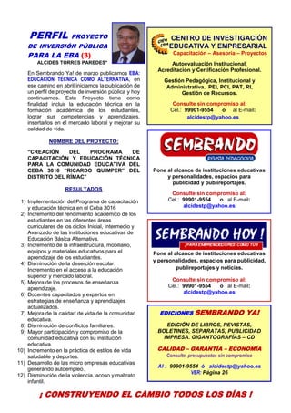 3
PERFIL PROYECTO
DE INVERSIÓN PÚBLICA
PARA LA EBA (3)
ALCIDES TORRES PAREDES*
En Sembrando Ya! de marzo publicamos EBA:
EDUCACIÓN TÉCNICA COMO ALTERNATIVA, en
ese camino en abril iniciamos la publicación de
un perfil de proyecto de inversión pública y hoy
continuamos. Este Proyecto tiene como
finalidad incluir la educación técnica en la
formación académica de los estudiantes,
lograr sus competencias y aprendizajes,
insertarlos en el mercado laboral y mejorar su
calidad de vida.
NOMBRE DEL PROYECTO:
“CREACIÓN DEL PROGRAMA DE
CAPACITACIÓN Y EDUCACIÓN TÉCNICA
PARA LA COMUNIDAD EDUCATIVA DEL
CEBA 3016 “RICARDO QUIMPER” DEL
DISTRITO DEL RÍMAC”
RESULTADOS
1) Implementación del Programa de capacitación
y educación técnica en el Ceba 3016
2) Incremento del rendimiento académico de los
estudiantes en las diferentes áreas
curriculares de los ciclos Inicial, Intermedio y
Avanzado de las instituciones educativas de
Educación Básica Alternativa.
3) Incremento de la infraestructura, mobiliario,
equipos y materiales educativos para el
aprendizaje de los estudiantes.
4) Disminución de la deserción escolar.
Incremento en el acceso a la educación
superior y mercado laboral.
5) Mejora de los procesos de enseñanza
aprendizaje.
6) Docentes capacitados y expertos en
estrategias de enseñanza y aprendizajes
actualizados.
7) Mejora de la calidad de vida de la comunidad
educativa.
8) Disminución de conflictos familiares.
9) Mayor participación y compromiso de la
comunidad educativa con su institución
educativa.
10) Incremento en la práctica de estilos de vida
saludable y deportes.
11) Desarrollo de las micro empresas educativas
generando autoempleo.
12) Disminución de la violencia, acoso y maltrato
infantil.
¿EN QUÉ CONSISTE EL PROYECTO?
Pone al alcance de instituciones educativas
y personalidades, espacios para
publicidad y publireportajes.
Consulte sin compromiso al:
Cel.: 99901-9554 o al E-mail:
alcidestp@yahoo.es
Pone al alcance de instituciones educativas
y personalidades, espacios para publicidad,
publireportajes y noticias.
Consulte sin compromiso al:
Cel.: 99901-9554 o al E-mail:
alcidestp@yahoo.es
EDICIONES SEMBRANDO YA!
EDICIÓN DE LIBROS, REVISTAS,
BOLETINES, SEPARATAS, PUBLICIDAD
IMPRESA. GIGANTOGRAFÍAS – CD
CALIDAD – GARANTÍA – ECONOMÍA
Consulte presupuestos sin compromiso
Al : 99901-9554 ó alcidestp@yahoo.es
VER: Página 26
CENTRO DE INVESTIGACIÓN
EDUCATIVA Y EMPRESARIAL
Capacitación – Asesoría – Proyectos
Autoevaluación Institucional,
Acreditación y Certificación Profesional.
Gestión Pedagógica, Institucional y
Administrativa. PEI, PCI, PAT, RI,
Gestión de Recursos.
Consulte sin compromiso al:
Cel.: 99901-9554 o al E-mail:
alcidestp@yahoo.es
¡ CONSTRUYENDO EL CAMBIO TODOS LOS DÍAS !
 