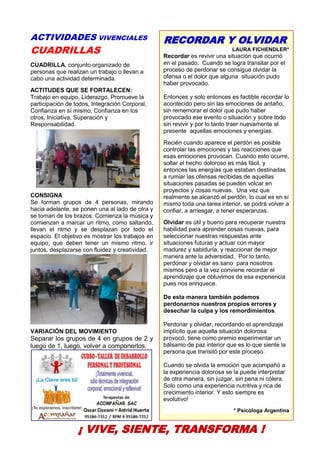 30
ACTIVIDADES VIVENCIALES
CUADRILLAS
CUADRILLA, conjunto organizado de
personas que realizan un trabajo o llevan a
cabo una actividad determinada.
ACTITUDES QUE SE FORTALECEN:
Trabajo en equipo, Liderazgo, Promueve la
participación de todos, Integración Corporal,
Confianza en sí mismo, Confianza en los
otros, Iniciativa, Superación y
Responsabilidad.
CONSIGNA
Se forman grupos de 4 personas, mirando
hacia adelante, se ponen una al lado de otra y
se toman de los brazos. Comienza la música y
comienzan a marcar un ritmo, como saltando,
llevan el ritmo y se desplazan por todo el
espacio. El objetivo es mostrar los trabajos en
equipo, que deben tener un mismo ritmo, ir
juntos, desplazarse con fluidez y creatividad.
VARIACIÓN DEL MOVIMIENTO
Separar los grupos de 4 en grupos de 2 y
luego de 1, luego, volver a componerlos.
¡ VIVE, SIENTE, TRANSFORMA !
RECORDAR Y OLVIDAR
LAURA FICHENDLER*
Recordar es revivir una situación que ocurrió
en el pasado. Cuando se logra transitar por el
proceso de perdonar se consigue olvidar la
ofensa o el dolor que alguna situación pudo
haber provocado.
Entonces y solo entonces es factible recordar lo
acontecido pero sin las emociones de antaño;
sin rememorar el dolor que pudo haber
provocado ese evento o situación y sobre todo
sin revivir y por lo tanto traer nuevamente al
presente aquellas emociones y energías.
Recién cuando aparece el perdón es posible
controlar las emociones y las reacciones que
esas emociones provocan. Cuando esto ocurre,
soltar el hecho doloroso es más fácil, y
entonces las energías que estaban destinadas
a rumiar las ofensas recibidas de aquellas
situaciones pasadas se pueden volcar en
proyectos y cosas nuevas. Una vez que
realmente se alcanzó el perdón, lo cual es en sí
mismo toda una tarea interior, se podrá volver a
confiar, a arriesgar, a tener esperanzas.
Olvidar es útil y bueno para recuperar nuestra
habilidad para aprender cosas nuevas, para
seleccionar nuestras respuestas ante
situaciones futuras y actuar con mayor
madurez y sabiduría, y reaccionar de mejor
manera ante la adversidad. Por lo tanto,
perdonar y olvidar es sano para nosotros
mismos pero a la vez conviene recordar el
aprendizaje que obtuvimos de esa experiencia
pues nos enriquece.
De esta manera también podemos
perdonarnos nuestros propios errores y
desechar la culpa y los remordimientos.
Perdonar y olvidar, recordando el aprendizaje
implícito que aquella situación dolorosa
provocó, tiene como premio experimentar un
bálsamo de paz interior que es lo que siente la
persona que transitó por este proceso.
Cuando se olvida la emoción que acompañó a
la experiencia dolorosa se la puede interpretar
de otra manera, sin juzgar, sin pena ni cólera.
Solo como una experiencia nutritiva y rica de
crecimiento interior. Y esto siempre es
evolutivo!
* Psicóloga Argentina
 