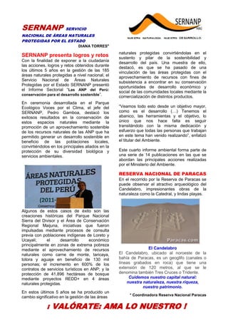 32
SERNANP SERVICIO
NACIONAL DE ÁREAS NATURALES
PROTEGIDAS POR EL ESTADO
DIANA TORRES*
SERNANP presenta logros y retos
Con la finalidad de exponer a la ciudadanía
las acciones, logros y retos obtenidos durante
los últimos 5 años en la gestión de las 185
áreas naturales protegidas a nivel nacional, el
Servicio Nacional de Áreas Naturales
Protegidas por el Estado SERNANP presentó
el Informe Sectorial “Las ANP del Perú:
conservación para el desarrollo sostenible”.
En ceremonia desarrollada en el Parque
Ecológico Voces por el Clima, el jefe del
SERNANP, Pedro Gamboa, destacó los
exitosos resultados en la conservación de
estos espacios naturales mediante la
promoción de un aprovechamiento sostenible
de los recursos naturales de las ANP que ha
permitido generar un desarrollo sostenible en
beneficio de las poblaciones locales,
convirtiéndolos en los principales aliados en la
protección de su diversidad biológica y
servicios ambientales.
Algunos de estos casos de éxito son las
creaciones históricas del Parque Nacional
Sierra del Divisor y el Área de Conservación
Regional Maijuna, iniciativas que fueron
impulsadas mediante procesos de consulta
previa con poblaciones indígenas de Loreto y
Ucayali; el desarrollo económico
principalmente en zonas de extrema pobreza
mediante el aprovechamiento de recursos
naturales como carne de monte, taricaya,
totora y aguaje en beneficio de 130 mil
personas; el incremento en 600% de los
contratos de servicios turísticos en ANP; y la
protección de 41,896 hectáreas de bosque
mediante proyectos REDD+ en 4 áreas
naturales protegidas.
En estos últimos 5 años se ha producido un
cambio significativo en la gestión de las áreas
naturales protegidas convirtiéndolas en el
sustento y pilar de la sostenibilidad y
desarrollo del país. Una muestra de ello,
destacó, es que se ha pasado de una
vinculación de las áreas protegidas con el
aprovechamiento de recursos con fines de
subsistencia a encontrar en su conservación
oportunidades de desarrollo económico y
social de las comunidades locales mediante la
comercialización de distintos productos.
“Veamos todo esto desde un objetivo mayor,
como es el desarrollo (…) Tenemos el
abanico, las herramientas y el objetivo, lo
único que nos hace falta es seguir
transitándolo con la misma dedicación y
esfuerzo que todas las personas que trabajan
en este tema han venido realizando”, enfatizó
el titular del Ambiente.
Este cuarto informe ambiental forma parte de
una serie de 14 publicaciones en las que se
abordan las principales acciones realizadas
por el Ministerio del Ambiente.
RESERVA NACIONAL DE PARACAS
En el recorrido por la Reserva de Paracas se
puede observar el atractivo arqueológico del
Candelabro, impresionantes obras de la
naturaleza como la Catedral, y lindas playas.
El Candelabro
El Candelabro, ubicado al noroeste de la
bahía de Paracas, es un geoglifo (canales o
líneas grabados en roca) que tiene una
extensión de 120 metros, al que se le
denomina también Tres Cruces o Tridente.
Cuidemos nuestro capital natural:
nuestra naturaleza, nuestra riqueza,
nuestro patrimonio.
* Coordinadora Reserva Nacional Paracas
¡ VALÓRATE: AMA LO NUESTRO !
 