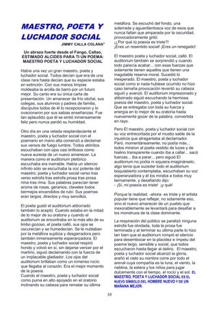 33
MAESTRO, POETA Y
LUCHADOR SOCIAL
JIMMY CALLA COLANA*
Un abrazo fuerte desde el Fango, Callao,
ESTIMADO ALCIDES PARA TI UN POEMA:
MAESTRO POETA Y LUCHADOR SOCIAL
Había una vez un gran maestro, poeta y
luchador social. Todos decían que era de una
clase rara hasta decían que su especie estaba
en extinción. Con sus manos limpias
moldeaba la arcilla de barro por un futuro
mejor. Su canto era su única carta de
presentación. Un amanecer de frío otoñal, sus
colegas, sus alumnos y padres de familia,
discípulos todos de él lo recepcionaron y lo
ovacionaron por sus sabias enseñanzas. Fue
tan aplaudido que él se sintió inmensamente
feliz pero nunca perdió su humildad.
Otro día en una velada resplandeciente el
maestro, poeta y luchador social con el
poemario en mano alta comenzó a declamar
sus versos de fuego lumbre. Todos atónitos
escuchaban con ojos casi brillosos como
nueva aureola de un nuevo amanecer. La
manera como el auditorium pletórico
escuchaba era inarrable. Había un silencio
infinito sólo se escuchaba la voz potente del
maestro, poeta y luchador social verso tras
verso estrofa tras estrofa prosa tras prosa
rima tras rima. Sus palabras parecían tener
aroma de rosas, geranios, claveles todos
bermejos encendidos de rubí. Sus poemas
eran largos, directos y muy sencillos.
El poeta gustó el auditorium atiborrado
también lo aceptó. Cuando estaba en la mitad
de lo mejor de su oratoria y cuando el
auditorium se encontraba en lo más alto de su
limbo gozoso, el poeta calló, sus ojos se
oscurecían y se humedecían. Se le nublaban
por la metáfora suplicia y desgarradora pero
también inmensamente esperanzadora. El
maestro, poeta y luchador social respiró
hondo y volvió en sí, sin dejarse vencer por el
martirio, siguió declamando con la fuerza de
un implacable gladiador. Los ojos del
auditorium brillaban como un inmenso rocío
que llegaba al corazón. Era el mejor momento
de la poesía.
Cuando el maestro, poeta y luchador social
como puma en alto apoyado en el oratorio
inclinando su cabeza para rematar su última
metáfora. Se escuchó del fondo, una
soterrada y aguardientosca voz de esos que
nunca faltan que amparada por la oscuridad,
provocadoramente gritó:
¡¿Por qué tú poesía es triste?!
¡Eres un resentido social! ¡Eres un renegado!
El maestro poeta y luchador social, calló. El
auditorium también se sorprendió y cuando
todo parecía acabar... con esas fuerzas que
solamente tienen aquellos que tienen una
inagotable reserva moral. Sucedió lo
inesperado. El maestro, poeta y luchador
social como si nada hubiese ocurrido no hizo
caso tamaña provocación levantó su cabeza
siguió y avanzó. El auditorium impresionado y
atiborrado siguió escuchando la hermosa
poesía del maestro, poeta y luchador social.
Que se entregaba con toda su fuerza y
energía en lo mejor de su oratoria hasta
nuevamente gozar de la palabra, convertida
en rayo.
Pero El maestro, poeta y luchador social con
su voz entrecortada por el mustio sable de la
injusticia que atragantaba al declamador.
Paró, momentáneamente, no podía más...
todos miraron al poeta vestido de luces y de
hialino transparente cuando iba a callar... sacó
fuerzas... iba a parar... pero siguió El
auditorium no podía ni siquiera imaginárselo;
algo tenía que suceder todo el auditorium
boquiabierto contemplaba, escuchaban su voz
esperanzadora y él los miraba a todos muy
tiernamente. y desafiando dijo:
- ¡Sí, mi poesía es triste! ¡y qué!
Porque la realidad, -ahora- es triste y el artista
popular tiene que reflejar, no solamente eso,
sino el nuevo amanecer de un pueblo que
inexorablemente se levantará para desafiar a
los monstruos de la clase dominante.
La respiración del público se paralizó ninguna
estrofa fue olvidada, toda la prosa fue
terminada y al terminar su última parte lo hizo
tan bien que el auditorium rompió el silencio
para desembocar en la placidez e ímpetu del
poema largo, sensible y social, que todos
escucharon hasta llegar al delirio. El maestro,
poeta y luchador social alcanzó la gloria,
arañó el cielo su nombre corre por todo el
arenal cuya compañía es la luna, el viento, la
neblina, la estera y los niños para jugar
dulcemente con el tiempo, el rocío y el sol. EL
MAESTRO, POETA Y LUCHADOR SOCIAL ES EL
NUEVO SÍMBOLO DEL HOMBRE NUEVO Y DE UN
MAÑANA MEJOR.
 