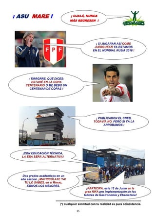 35
-----------------------------------------------------------------------------------------
(*) Cualquier similitud con tu realidad es pura coincidencia.
¡ OJALÁ, NUNCA
MÁS REGRESEN !
¡ ASU MARE !
¡ PUBLICARON EL CNEB,
TODAVÍA NO, PERO SI YA LA
APROBAMOS !
¡CON EDUCACIÓN TÉCNICA,
LA EBA SERÁ ALTERNATIVA!
Dos grados académicos en un
año escolar. ¡MATRICÚLATE YA!
TÚ LO SABES, en el Rímac,
SOMOS LOS MEJORES.
¡PARTICIPA, este 13 de Junio en la
gran RIFA pro Implementación de los
talleres de Gastronomía y Ebanistería!
¡ SI JUGARAN ASÍ COMO
JUERGUEAN YA ESTAMOS
EN EL MUNDIAL RUSIA 2018 !
¡ TIRRGRRE, QUÉ DICES:
ESTARÉ EN LA COPA
CENTENARIO O ME BEBO UN
CENTENAR DE COPAS !
 