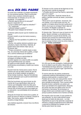 5
EN EL DÍA DEL PADRE
Un joven fue a solicitar un puesto importante
en una empresa grande. Pasó la entrevista
inicial e iba a conocer al director para la
entrevista final. El director vio su CV, era
excelente. Y le preguntó: "
-¿Recibió alguna beca en la escuela?"
el joven respondió "no".
-"¿Fue tu padre quien pagó tus estudios? "
-" Si."-respondió.
-"¿Dónde trabaja tu padre? "
-"Mi padre hace trabajos de herrería."
El director pidió al joven que le mostrara sus
manos.
El joven mostró un par de manos suaves y
perfectas.
-"¿Alguna vez has ayudado a tu padre en su
trabajo? "
-"Nunca, mis padres siempre quisieron que
estudiara y leyera más libros. Además, él
puede hacer esas tareas mejor que yo.
El director dijo:
-"Tengo una petición: cuando vayas a casa
hoy, ve y lava las manos de tu padre, y luego
ven a verme mañana por la mañana."
El joven sintió que su oportunidad de
conseguir el trabajo era alta.
Cuando regresó a su casa le pidió a su padre
que le permitiera lavar sus manos.
Su padre se sintió extraño, feliz pero con
sentimientos encontrados y mostró sus manos
a su hijo.
El joven lavó las manos poco a poco. Era la
primera vez que se daba cuenta de que las
manos de su padre estaban arrugadas y
tenían tantas cicatrices. Algunos hematomas
eran tan dolorosos que su piel se estremeció
cuando él la tocó.
Esta fue la primera vez que el joven se dio
cuenta de lo que significaban este par de
manos que trabajaban todos los días para
poder pagar su estudio. Los moretones en las
manos eran el precio que tuvo que pagar por
su educación, sus actividades de la escuela y
su futuro.
Después de limpiar las manos de su padre, el
joven se puso en silencio a ordenar y limpiar el
taller. Esa noche, padre e hijo hablaron
durante un largo tiempo.
A la mañana siguiente, el joven fue a la oficina
del director.
El director se dio cuenta de las lágrimas en los
ojos del joven cuando le preguntó:
-"¿Puedes decirme qué has hecho y aprendido
ayer en tu casa?"
El joven respondió: -"lavé las manos de mi
padre y también terminé de asear y acomodar
su taller"-
"Ahora sé lo que es apreciar, reconocer. Sin
mis padres, yo no sería quien soy hoy. Al
ayudar a mi padre ahora me doy cuenta de lo
difícil y duro que es conseguir hacer algo por
mi cuenta. He llegado a apreciar la
importancia y el valor de ayudar a la familia.
El director dijo: "Esto es lo que yo busco en mi
gente. Quiero contratar a una persona que
pueda apreciar la ayuda de los demás, una
persona que conoce los sufrimientos de los
demás para hacer las cosas, y una persona
que no ponga el dinero como su única meta en
la vida". "Estás contratado".
Un niño que ha sido protegido y habitualmente
se le ha dado lo que él quiere, desarrolla una
"mentalidad de tengo derecho" y siempre se
pone a sí mismo en primer lugar. Ignoraría los
esfuerzos de sus padres.
Si somos este tipo de padres protectores
¿realmente estamos demostrando el amor o
estamos destruyendo a nuestros hijos?
Puedes dar a tu hijo una casa grande, buena
comida, clases de computación, ver en una
gran pantalla de televisión. Pero cuando estás
lavando el piso o pintando una pared, por
favor que también él lo experimente. Después
de comer que lave sus platos junto con sus
hermanos y hermanas. No es porque no
tengas dinero para contratar quien lo haga, es
porque quieres amarlos de la manera correcta.
No importa cuán rico seas, lo que quieres es
que entienda. Un día tu pelo tendrá canas,
igual que la madre de ese joven. Lo más
importante es que tu hijo aprenda a apreciar el
esfuerzo y tenga la experiencia de la dificultad
y aprenda la habilidad de trabajar con los
demás para hacer las cosas.
 