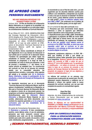 7
SE APROBÓ CNEB
PERDIMOS NUEVAMENTE
NO HAY NINGUNA NOVEDAD Y/O
AVANCE PARA LA EBA.
Incluso dice: “El Plan de Estudios de la Educación
Básica Alternativa es el vigente en la actualidad, sin
embargo, este será ajustado en un corto plazo según
las actualizaciones realizadas al Currículo Nacional.”
El en Oficio N° 012 - 2016 -MINEDU/DM-CNE
del Consejo Nacional de Educación (30-3-
2016) dirigida al Sr. Flavio Figallo Rivadeneyra
Viceministro de Gestión Pedagógica y que da
respuesta al oficio N°029-2016-MINEDU/
VMGP, en el que se pide opinión al CNE,
sobre el documento “Currículo Nacional de la
Educación Básica: perfil de egreso y
fundamentos” dice:
“Para tal efecto, hemos considerado el Artículo 27
del Reglamento de la Ley General de Educación el
cual señala que el currículo de la educación básica
“Contiene los aprendizajes que deben lograr los
estudiantes al concluir cada nivel y modalidad,
mostrando su progresión a lo largo de toda la
escolaridad, así como la forma de evaluarlos a nivel
de proceso y resultados (…)”. Así mismo, en el
mismo artículo se establece que “La construcción
del currículo es fruto de un proceso de consulta
amplia con la comunidad educativa, las
organizaciones sociales y comunales, otros agentes
del estado y la sociedad civil. En la Educación
Básica Alternativa, incluye la participación de los
estudiantes, a través del Consejo de Participación de
Estudiantes”.
Es importante mencionar que en el documento
“Currículo Nacional de la Educación Básica: perfil de
egreso y fundamentos” remitido por su Despacho, se
dice que el Currículo Nacional de Educación Básica
se organiza a través de un documento general, los
programas curriculares organizados por modalidad y
diversificaciones para la Educación Básica
Alternativa y Educación Básica Especial, en ese
sentido, observamos que dicho documento, solo
contiene los aspectos generales y no los programas
curriculares para las tres modalidades de la
educación básica.
En parte de Comentarios Generales dice:
2. Estándares y evaluación. Si bien consideramos
positivo, como dijimos antes, el uso de estándares,
pensamos que sería necesario conocer estos
estándares para cada una de las modalidades y
también para cada ciclo o grado, de acuerdo a cómo
estén distribuidos progresivamente. … Así mismo,
se recomienda su uso al final de cada ciclo: ¿se está
sugiriendo que los docentes deberían usarlos para
calificar a sus estudiantes y desaprobar (en el grado
o ciclo) a los que no alcancen el estándar? Al interior
de los ciclos, ¿cómo deberían usarlos los docentes
en cada grado? ¿Cómo se deberían adaptar estos
para EBA y EBE? ¿Se continuará con la política de
no repetición en primer grado y tal vez algún otro?
En el numeral 5. Uso del currículo dice:
a. Pensamos que sería conveniente incluir alguna
referencia a cómo se esperaría que diferentes
actores educativos usen el documento curricular, …
b. Especificaciones para la EBE y EBA: Entendemos
y apreciamos el propósito del MED de incluir EBR,
EBE y EBA bajo el mismo marco. No nos parecen
suficientes sin embargo, las sugerencias incluidas.
No se dice por ejemplo cómo debería usarse el
currículo en los CEBE. Para EBA, es obvio que sería
imposible cubrir todo el currículo en el plan
propuesto, y sin embargo se dice poco sobre cómo
se podría adaptar el currículo.
Finalmente, quisiéramos referirnos a la R.M. 199 -
2015 que modifica el DCN y que desde su
publicación parece haber generado gran confusión
en el magisterio. Notamos además que esta RM se
realizó sin consulta al CNE, a pesar de que el
Artículo 27° de la LGE establece que “La aprobación
o modificación – se refiere al currículo -se realiza
sobre la base de un proceso de consulta y con
opinión del Consejo Nacional de Educación, con el
propósito de asegurar el logro de sus objetivos y
mejorar la calidad educativa (…)”.
La reforma del currículo es un proceso muy
relevante para la educación de nuestro país. Por ello,
reiteramos nuestra disposición a colaborar con el
Ministerio y ofrecer una opinión sobre la nueva
propuesta de currículo nacional, una vez que esté
completa de acuerdo a la normatividad vigente.
Cordialmente,
Hugo Díaz Diaz
Presidente CNE
Además, de otras observaciones de contenido
y forma. Documento que se puede leer
completo en www.cne.gob.pe
Como lo dijimos en su oportunidad la
DIGEBA y la DEBA nunca participaron en la
elaboración del Marco Curricular Nacional
a pesar de ser su función y responsabilidad
¡POR UN CURRÍCULO NACIONAL
PARA LA EDUCACIÓN BÁSICA
ALTERNATIVA DESDE LOS CEBAS!
¡ SEAMOS PROTAGONISTAS, SEÁMOSLO SIEMPRE !
 