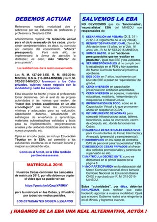 9
DEBEMOS ACTUAR
Reiteramos nuestra modalidad vive y
sobrevive por los esfuerzos de profesoras y
profesores y Directivos EBA.
Anteriormente dijimos: “la tendencia actual
para el ciclo avanzado de los cebas: pronto
serán semipresenciales, es decir, su currículo
por campos del conocimiento “ahorra”
presupuesto. Para este año, se
implementará la forma de atención “a
distancia”, es decir, más “ahorro” de
presupuesto”.
La realidad nos da la razón nuevamente.
Las R. M. 427-2013-ED, R. M. 556-2014-
MINEDU, R.S.G. 613-2014-MINEDU y la R. M.
572-2015-MINEDU favorecen a los Ceba
privados, quienes hacen negocio con la
modalidad y nadie los supervisa.
Esta situación ha hecho y hace al profesorado
tomar decisiones, con el aval de las propias
autoridades y las normas que emiten, de
“hacer dos grados académicos en un año
cronológico” sin tener las condiciones
mínimas y adecuadas para su realización:
capacitación docente, actualización en
estrategias de enseñanza y aprendizaje,
materiales autoinstructivos validados y listos
para su implementación, programaciones
anuales y de unidades didácticas acordes a la
nueva propuesta, etc.
Ojalá en el corto plazo, se incluya Educación
Técnica en la EBA, así permitirá a los
estudiantes insertarse en el mercado laboral y
mejorar su calidad de vida.
Como en el futbol, en la EBA también
perdimossssssssss.
MATRÍCULA 2016
Nuestros Cebas continúan las campañas
de matrícula 2016, por ello debemos copiar
el video que se puede ver en:
https://youtu.be/pQxgaYP8H8Y
para la matrícula en los Cebas, y difundirlo
por todos los medios posibles.
LOS ESTUDIANTES SIGUEN LLEGANDO
SALVEMOS LA EBA
NO OLVIDEMOS que los ‘funcionarios’,
‘especialistas’ EBA del MINEDU son
responsables de:
1) DESAPARICIÓN del PEBANA (D. S. 011-
2012-ED, reglamento de la Ley 28044).
2) REQUÍSITOS PARA ESTUDIAR, (“en el 1er.
Año debe tener 15 años, en el 2do. 16
años, etc., R. M. Nº 572-2015-MINEDU).
3) SOMOS GASTO, al ser “acciones
presupuestales que no resultan en
producto”, igual que EBE y los Jubilados.
4) SER IRRESPONSABLES al no cumplir con
lo establecido en el PEN y hoy ausentes
del Marco Curricular Nacional próximo a
aprobarse.
5) DOS DCBN en 7 años, incoherente con
DCN de EBR a pesar de “equivalencia” de
grados.
6) CERO INVERSIÓN en capacitación
presencial con entidades acreditadas.
7) CERO INVERSIÓN en equipos, materiales
educativos, mobiliario, herramientas y/o
maquinarias e infraestructura.
8) IMPROVISACIÓN EN TODO, como en la
Capacitación Virtual y lo que promueven
ahora sin respetar el DCBN.
9) INCUMPLIMIENTO DE NORMAS para
compartir infraestructura: aulas, talleres,
laboratorios, aulas de innovación, centro
de cómputo, etc., donde funcionan los
Cebas.
10) CARENCIA DE MATERIALES EDUCATIVOS
para los estudiantes de Inicial, Intermedio y
Avanzado (presencial y semipresencial).
11) CORRUPCIÓN en los casos de contratos
CAS de personal para “especialistas” EBA.
12) NEGOCIO DE CEBAS PRIVADOS al ofrecer
dos períodos promocionales y carencia de
supervisión en ello.
13) MATRÍCULA DECRECIENTE, como se
demuestra en el primer cuadro de la
página 8.
14) NO PARTICIPARON en la elaboración del
Marco Curricular Nacional ahora llamado
Currículo Nacional de Educación Básica
CNEB y aprobado por R. M. 218-2016-
MINEDU.
Estas “autoridades”, por ética, deberían
RENUNCIAR, pues ratifican que están
haciendo agonizar a nuestra modalidad. Ojalá
que el nuevo Gobierno realice una reingeniería
en el Minedu y logremos avanzar.
¡ HAGAMOS DE LA EBA UNA REAL ALTERNATIVA, ACTÚA !
 