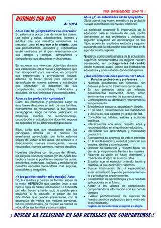 PARA EMPRENDEDORES COMO TÚ !
11
HISTORIAS CON SANTI
ALTOPA
Abue este 16, ¿Regresamos a la diversión?
Sí, estamos a pocos días de iniciar las clases.
Los niños y niñas, adolescentes, jóvenes y
adultos que son nuestros estudiantes se
preparan para el regreso a la alegría, pues
sus pensamientos, acciones y expectativas
están centrados en el gran reencuentro con
sus amigos y amigas, compañeros y
compañeras, sus chocheras y chocheritas.
En expresar sus vivencias obtenidas durante
sus vacaciones, en lo nuevo y significativo que
han incorporado para sus vidas; en compartir
sus experiencias y proyecciones futuras;
además, de hacer planes para reiniciar el
aprendizaje de nuevos saberes y estrategias
que consoliden el desarrollo de sus
competencias, capacidades, habilidades y
actitudes, de sus fortalezas y potencialidades.
Abue ¿y los profes irán contentos?
Claro, las profesoras y profesores luego de
este breve descanso al lado de sus familias,
nuevamente se reincorporan a sus labores
pedagógicas, luego de haber participado en
diferentes eventos de autoaprendizaje,
capacitación y actualización docente, seguros
de aplicarlas en su labor pedagógica diaria.
Ellos, junto con sus estudiantes son los
principales actores en el proceso de
enseñanza aprendizaje, por tanto estamos
felices de volver a las aulas, de convivir e ir
descubriendo nuevas interrogantes, nuevas
respuestas, nuevos caminos, nuevos desafíos.
Nuestros directivos con recursos del Minedu,
los exiguos recursos propios y/o de Apafa han
hecho y hacen lo posible en mejorar las aulas,
ambientes, materiales, equipos y mobiliario de
nuestras escuelas haciéndolas más seguras,
saludables y amigables.
¿Y los papitos tendrán más trabajo? Abue
No, las madres y padres de familia, saben de
la mejor HERENCIA que pueden dejar a sus
hijos e hijas es darles una buena EDUCACIÓN
por ello, hacen y harán todo lo posible para
enviarlos a la escuela, a pesar de las
dificultades que puedan presentarse, con la
esperanza de verlos ser mejores personas,
futuros profesionales, de mejorar su calidad de
vida, el de sus familias y comunidades.
Abue ¿Y las autoridades están apoyando?
Ojalá que sí, hay nuevo ministro y es probable
nuevas autoridades en niveles inferiores.
La sociedad, reconoce la importancia de la
educación para el desarrollo del país, confía
plenamente en sus profesoras y profesores,
seguirán apoyando los aprendizajes de sus
hijos, esperarán resultados exitosos y seguirán
buscando que la educación sea prioridad en la
agenda local y regional.
Nosotros, como profesionales de la educación,
seguimos comprometidos en mejorar nuestro
desempeño, ser protagonistas del cambio
desde nuestras aulas, desde las instituciones
educativas y comunidades donde trabajamos.
¿Qué recomendaciones podrías dar? Abue.
Para las profesoras y profesores:
 Nuestros estudiantes son personas, con
deberes y derecho tratémoslo como tales.
 En los primeros años de infancia,
desarrollemos afectividad, cariño, amor,
sentimientos y manejo de sus emociones.
 Construyamos su identidad y reforcemos su
temperamento.
 Brindémosle escucha, seguridad y alegría.
 En la niñez, desarrollemos sus habilidades
y destrezas, sus saberes y conocimientos.
 Consolidemos hábitos, valores y actitudes
positivas.
 Interactuemos con amor, respeto, ética y
responsabilidad en el quehacer educativo.
 Intensificar sus aprendizajes y mentalidad
productiva.
 Acentuemos su proyecto de vida e intelecto
 En la adolescencia y juventud potenciar sus
valores, ideales y convicciones.
 Orientar su tolerancia y respeto hacia los
demás, principalmente frente a las mujeres
 Reavivar su visión de futuro optimismo y
motivación al logro de nuevos retos.
 Enseñar con el ejemplo, uniendo teoría y
práctica, lo que decimos y hacemos.
 Buscar información de mi especialidad,
estar actualizado leyendo permanentemen-
te y practicarlas creativamente.
 Sistematizar los aprendizajes y sus posibles
aplicaciones en el futuro.
 Asistir a los talleres de capacitación,
compartiendo la información con los demás
colegas
 Evaluar periódicamente los avances de
nuestra práctica pedagógica para mejorarla
si es necesario.
Hagamos del inicio de clases un regreso a la alegría.
¡ BUSCAR LA FELICIDAD EN LOS DETALLES QUE COMPARTIMOS !
 