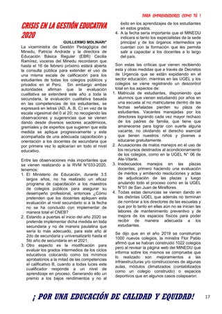 PARA EMPRENDEDORES COMO TÚ !
17
CRISIS EN LA GESTIÓN EDUCATIVA
2020
GUILLERMO MOLINARI*
La viceministra de Gestión Pedagógica del
Minedu, Patricia Andrade y la directora de
Educación Básica Regular (EBR) Cecilia
Ramírez, voceras del Minedu recordaron que
hasta el 16 de febrero próximo estará abierta
la consulta pública para extender el uso de
una misma escala de calificación para los
estudiantes de todas los colegios públicos y
privados en el Perú. Sin embargo ambas
autoridades afirman que la evaluación
cualitativa se extenderá este año a toda la
secundaria, la evaluación cualitativa basada
en las competencias de los estudiantes, se
expresará en letras (AD, A, B, C) en vez de la
escala vigesimal del 0 al 20; no recogiendo las
observaciones y sugerencias que se vienen
dando desde diversos sectores académicos,
gremiales y de expertos que sugieren que esta
medida se aplique progresivamente y este
acompañada de una adecuada capacitación y
orientación a los docentes de secundaria que
por primera vez lo aplicarían en todo el nivel
educativo.
Entre las observaciones más importantes que
se vienen realizando a la RVM N°033-2020,
tenemos:
1. El Ministerio de Educación, durante 3.5
largos años, no ha realizado un eficaz
programa de capacitación a los maestros
de colegios públicos para asegurar su
desempeño profesional, entonces ¿Cómo
pretenden que los docentes apliquen esta
evaluación al nivel secundario si a la fecha
no se ha concluido con implementar de
manera total el CNEB?
2. Estando a puertas el inicio del año 2020 se
pretende implementar dicha medida en toda
secundaria y no de manera paulatina que
sería lo más adecuado, para este año al
2do de secundaria y universalizarlo hasta el
5to año de secundaria en el 2021.
3. Otro aspecto es la modificación para
evaluar los grados intermedios de los ciclos
educativos colocando como los mínimos
aprobatorios a la mitad de las competencias
el calificativo B, cuando a todas luces este
cualificador responde a un nivel de
aprendizaje en proceso. Generando ello un
premio a los bajos rendimientos y no al
éxito en los aprendizajes de los estudiantes
en estos grados.
4. A la fecha sería importante que el MINEDU
indicara si tanto los especialistas de la sede
principal y de los órganos intermedios ya
cuentan con la formación que les permita
salir a capacitar a los docentes a lo largo
del país.
Son estas las críticas que vienen recibiendo
esta y otras medidas que a través de Decretos
de Urgencia que se están expidiendo en el
sector educación, mientras en las UGEL y los
colegios se viene registrando un descontrol
total en los aspectos de:
1. Matricula de estudiantes, disponiendo que
alumnos que vienen estudiando por años en
una escuela al no matricularse dentro de las
fechas señaladas pierden su plaza de
estudiantes. Vacantes manejadas por los
directores logrando cada vez mayor rechazo
de los padres de familia, que tiene que
amanecerse para lograr con suerte alguna
vacante, no olvidando el derecho esencial
que tienen nuestros niños y jóvenes a
educarse gratuitamente.
2. Acusaciones de malos manejos en el uso de
los recursos destinados al acondicionamiento
de los colegios, como en la UGEL N° 06 de
Ate-Vitarte.
3. Inadecuados manejos en las plazas
docentes, primero haciendo una evaluación
de méritos y emitiendo resoluciones y actas
de adjudicación de las plazas y luego
anulando todo el proceso como en la UGEL
N°01 de San Juan de Miraflores.
4. Todas estas denuncias se vienen dando en
las distintas UGEL que además no terminan
de nombrar a los directores de las escuelas y
que por lo tanto en ellas aún no se inician las
labores de mantenimiento preventivo y de
mejora de los espacios físicos para poder
recibir de manera adecuada a los
estudiantes.
Se dijo que en el año 2019 se construirían
1000 nuevos colegios, la ministra Flor Pablo
afirmó que se habían construido 1022 colegios
pero al revisar la página web del MINEDU que
informa sobre los mismos se comprueba que
lo realizado son mejoramientos a las
infraestructuras y/o construcciones de algunas
aulas, módulos climatizados (contabilizados
como un colegio construido) o espacios
deportivos que en algunos casos colapsaron.
¡ POR UNA EDUCACIÓN DE CALIDAD Y EQUIDAD!
 