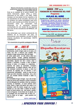 PARA EMPRENDEDORES COMO TÚ !
18
Módulos Climatizados considerados como una
construcción nueva, en la misma página web del
PRONIED. (Ver www.minedu.gob.pe)
Esta es la realidad de la actual Gestión del
sector Educación, falsas cifras y obras,
descontrol en las UGEL y las DRE, malos
manejos con las plazas de los maestros y de
los estudiantes en las escuelas, alumnos que
no contaran con textos entregados este inicio
de año, pero resulta que la titular del sector se
encuentra entre los personajes más
influyentes de la educación peruana
acompañada de una recata fila de expertos
que viven de las consultorías del MINEDU, allí
los tienen.
Hay personajes que vienen conduciendo los
destinos de la educación del país, se
promocionan como expertos y el país no tiene
mejores resultados de aprendizaje. HASTA
CUANDO!!!!!
* Ex viceministro de gestión pedagógica Minedu
RADIO FPP de la
FEDERACIÓN DE PERIODISTAS DEL PERÚ
Programa:
AULAS AL AIRE
Conducción: MBA FERNANDO AGUILAR
Programa que aborda los temas educativos
desde sus directos protagonistas, directores,
docentes, estudiantes, padres de familia y
personalidades comprometidas con mejorar la
educación de nuestro país.
MARTES y JUEVES de 5 a 6pm
https://fpp.org.pe/en-vivo-radio-fpp/
Invitamos a las II.EE. que deseen participar
comunicarse al 998471262
¡ APRENDER PARA INNOVAR !
OH … ERES TÚ
Nuevamente era como un ritual de emociones y
sentimientos, sentir el ligero calor en mi piel, y el
viento con olor a frescura que soplaba mis
cabellos, el lugar ceremonioso, lleno de magia.
Al entrar podía sentir en alto relieve entre sus
rígidas paredes ocultas palabras alentadoras,
figuras hermosas que plasmaban miles de historias
escondidas, algunas con olor a temor, otras a
valentía, a encantos, a muerte, a vida, al placer
intenso, al dolor, a la alegría, o a esperanza…
mientras mis pasos se acercaban, irrumpían
sigilosamente un jolgorio silencio, cada vez era
más alentador acercarme al placer, y entre los
susurros de aquellos que se atrevían a vivir
experiencias inolvidables, sentía el crujir de las
hojas que entre chocaban, escuchaba una y otra
vez, con miradas atentas invitando a saber su
desenlace.
Era inolvidable el lugar, mi lugar, cuyo olor al viejo
roble que servía para sentarme y posar la decisión
del día albergaba mis sentidos, entre las ventanas
enormes, se deslizaba el suave perfume entre
dulce, fresco y ligero del jazmín que vestía a su
alrededor, entre los tantos, escogí uno, lo cogí,
deliraba ya, con solo saber a dónde me llevará,
sentir su suave textura, con olor fuerte a vainilla,
como la fragancia de los libros de mi abuelo, era
un privilegio vivir una hazaña más, mi libro, oh…
eres tú, justo en tu lugar, ¿qué aventura me
traerás hoy?
YENY AMPUERO
 