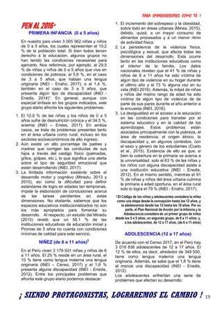 PARA EMPRENDEDORES COMO TÚ !
19
PEN AL 2016*
PRIMERA INFANCIA (0 a 5 años)
En nuestro país viven 3 005 562 niñas y niños
de 0 a 5 años, los cuales representan el 10,2
% de la población total. Si bien todos tienen
derecho a la educación, algunos grupos no
han tenido las condiciones necesarias para
ejercerlo. Nos referimos, por ejemplo, al 29,5
% de niñas y niños de 0 a 5 años que vive en
condiciones de pobreza; al 5,9 %, en el caso
de 3 a 5 años, que hablan una lengua
originaria (INEI - Enaho, 2017); o al 1,4 %,
también en el caso de 3 a 5 años, que
presenta algún tipo de discapacidad (INEI -
Enedis, 2014)¹. En general, aunque con
especial énfasis en los grupos indicados, este
grupo etario afronta los siguientes problemas:
1. El 12,9 % de las niñas y los niños de 0 a 5
años sufre de desnutrición crónica y el 34,5 %,
anemia (INEI – Endes, 2017). En ambos
casos, se trata de problemas presentes tanto
en el área urbana como rural, incluso en los
sectores socioeconómicos de alto ingreso.
2. Aún existe un alto porcentaje de padres y
madres que corrigen las conductas de sus
hijos a través del castigo físico (palmadas,
gritos, golpes, etc.), lo que significa una alerta
sobre el tipo de seguridad emocional que
están desarrollando (INEI, 2017).
3. La limitada información existente sobre el
desarrollo motor y cognitivo (Minedu, 2013 y
2015), así como la dificultad para definir
estándares de logro en edades tan tempranas,
impide la elaboración de conclusiones acerca
de las tareas pendientes en estas
dimensiones. No obstante, sabemos que los
espacios educativos institucionalizados no son
los más apropiados para fomentar su
desarrollo. Al respecto, un estudio del Minedu
(2015) reveló que un 56,1 % de las
instituciones educativas de educación inicial y
Pronoei de 5 años no cuenta con condiciones
mínimas de calidad para este servicio.
NIÑEZ (de 6 a 11 años)2
En el Perú viven 3 179 931 niñas y niños de 6
a 11 años. El 25 % reside en un área rural, el
10 % tiene como lengua materna una lengua
originaria (INEI – Censo, 2017) y el 1,8 %
presenta alguna discapacidad (INEI - Enedis,
2012). Entre los principales problemas que
afronta este grupo etario podemos destacar:
1. El incremento del sobrepeso y la obesidad,
sobre todo en áreas urbanas (Minsa, 2015),
debido, quizá, a un mayor consumo de
alimentos procesados y a un menor ritmo
de actividad física.
2. La persistencia de la violencia física,
psicológica y sexual, que afecta todas las
dimensiones del desarrollo. Esta ocurre
tanto en las instituciones educativas como
al interior de la familia. Los datos
nacionales revelan que el 41 % de niñas y
niños de 9 a 11 años ha sido víctima de
algún tipo de violencia en su hogar durante
el último año y el 73 % alguna vez en su
vida (INEI 2016). Además, la mitad de niñas
y niños del mismo rango de edad ha sido
víctima de algún tipo de violencia de de
parte de sus pares durante el año anterior a
la encuesta (INEI, 2016).
3. La desigualdad en el acceso a la educación
en las condiciones para transitar por el
sistema educativo y en la calidad de los
aprendizajes. Estos problemas están
asociados principalmente con la pobreza, el
área de residencia, el origen étnico, la
discapacidad y, en algunos contextos, con
el sexo y género de los estudiantes (Cueto
et al., 2015). Evidencia de ello es que, si
bien la cobertura en la primaria se acerca a
la universalidad, solo el 63 % de las niñas y
los niños con alguna discapacidad asiste a
una institución educativa (INEI - Enedis,
2012). En el mismo sentido, mientras el 91
% de niñas y niños del área urbana culmina
la primaria a edad oportuna, en el área rural
solo lo logra el 79 % (INEI - Enaho, 2017).
2 El Código de los niños y adolescentes considera la niñez
como una etapa desde la concepción hasta los 12 años, y
la adolescencia desde los 12 hasta los 18 años. Por su
parte, el Plan Nacional de Acción por la Infancia y la
Adolescencia considera de un primer grupo de niñez
desde los 0 a 5 años; un segundo grupo, de 6 a 11 años; y,
a los adolescentes, de 12 a 17 años. (de 6 a 11 años)
ADOLESCENCIA (12 a 17 años)
De acuerdo con el Censo 2017, en el Perú hay
3 018 836 adolescentes de 12 a 17 años. El
12 % de ellos, es decir, alrededor de 349 500,
tiene como lengua materna una lengua
originaria. Además, se sabe que el 1,8 % tiene
al menos una discapacidad (INEI - Enedis,
2012).
Los adolescentes enfrentan una serie de
problemas que afectan su desarrollo:
¡ SIENDO PROTAGONISTAS, LOGRAREMOS EL CAMBIO !
 