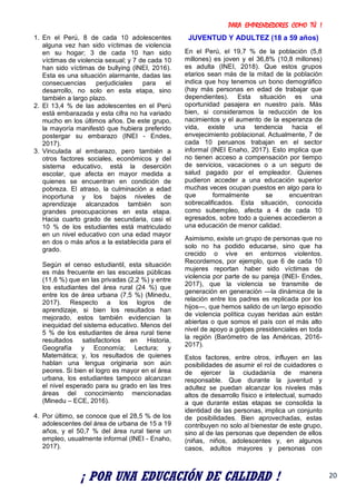 PARA EMPRENDEDORES COMO TÚ !
20
1. En el Perú, 8 de cada 10 adolescentes
alguna vez han sido víctimas de violencia
en su hogar; 3 de cada 10 han sido
víctimas de violencia sexual; y 7 de cada 10
han sido víctimas de bullying (INEI, 2016).
Esta es una situación alarmante, dadas las
consecuencias perjudiciales para el
desarrollo, no solo en esta etapa, sino
también a largo plazo.
2. El 13,4 % de las adolescentes en el Perú
está embarazada y esta cifra no ha variado
mucho en los últimos años. De este grupo,
la mayoría manifestó que hubiera preferido
postergar su embarazo (INEI - Endes,
2017).
3. Vinculada al embarazo, pero también a
otros factores sociales, económicos y del
sistema educativo, está la deserción
escolar, que afecta en mayor medida a
quienes se encuentran en condición de
pobreza. El atraso, la culminación a edad
inoportuna y los bajos niveles de
aprendizaje alcanzados también son
grandes preocupaciones en esta etapa.
Hacia cuarto grado de secundaria, casi el
10 % de los estudiantes está matriculado
en un nivel educativo con una edad mayor
en dos o más años a la establecida para el
grado.
Según el censo estudiantil, esta situación
es más frecuente en las escuelas públicas
(11,6 %) que en las privadas (2,2 %) y entre
los estudiantes del área rural (24 %) que
entre los de área urbana (7,5 %) (Minedu,
2017). Respecto a los logros de
aprendizaje, si bien los resultados han
mejorado, estos también evidencian la
inequidad del sistema educativo. Menos del
5 % de los estudiantes de área rural tiene
resultados satisfactorios en Historia,
Geografía y Economía; Lectura; y
Matemática; y, los resultados de quienes
hablan una lengua originaria son aún
peores. Si bien el logro es mayor en el área
urbana, los estudiantes tampoco alcanzan
el nivel esperado para su grado en las tres
áreas del conocimiento mencionadas
(Minedu – ECE, 2016).
4. Por último, se conoce que el 28,5 % de los
adolescentes del área de urbana de 15 a 19
años, y el 50,7 % del área rural tiene un
empleo, usualmente informal (INEI - Enaho,
2017).
JUVENTUD Y ADULTEZ (18 a 59 años)
En el Perú, el 19,7 % de la población (5,8
millones) es joven y el 36,8% (10,8 millones)
es adulta (INEI, 2018). Que estos grupos
etarios sean más de la mitad de la población
indica que hoy tenemos un bono demográfico
(hay más personas en edad de trabajar que
dependientes). Esta situación es una
oportunidad pasajera en nuestro país. Más
bien, si consideramos la reducción de los
nacimientos y el aumento de la esperanza de
vida, existe una tendencia hacia el
envejecimiento poblacional. Actualmente, 7 de
cada 10 peruanos trabajan en el sector
informal (INEI Enaho, 2017). Esto implica que
no tienen acceso a compensación por tiempo
de servicios, vacaciones o a un seguro de
salud pagado por el empleador. Quienes
pudieron acceder a una educación superior
muchas veces ocupan puestos en algo para lo
que formalmente se encuentran
sobrecalificados. Esta situación, conocida
como subempleo, afecta a 4 de cada 10
egresados, sobre todo a quienes accedieron a
una educación de menor calidad.
Asimismo, existe un grupo de personas que no
solo no ha podido educarse, sino que ha
crecido o vive en entornos violentos.
Recordemos, por ejemplo, que 6 de cada 10
mujeres reportan haber sido víctimas de
violencia por parte de su pareja (INEI- Endes,
2017), que la violencia se transmite de
generación en generación —la dinámica de la
relación entre los padres es replicada por los
hijos—, que hemos salido de un largo episodio
de violencia política cuyas heridas aún están
abiertas o que somos el país con el más alto
nivel de apoyo a golpes presidenciales en toda
la región (Barómetro de las Américas, 2016-
2017).
Estos factores, entre otros, influyen en las
posibilidades de asumir el rol de cuidadores o
de ejercer la ciudadanía de manera
responsable. Que durante la juventud y
adultez se puedan alcanzar los niveles más
altos de desarrollo físico e intelectual, sumado
a que durante estas etapas se consolida la
identidad de las personas, implica un conjunto
de posibilidades. Bien aprovechadas, estas
contribuyen no solo al bienestar de este grupo,
sino al de las personas que dependen de ellos
(niñas, niños, adolescentes y, en algunos
casos, adultos mayores y personas con
¡ POR UNA EDUCACIÓN DE CALIDAD !
 