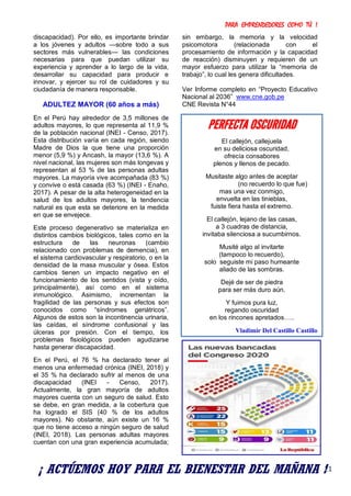 PARA EMPRENDEDORES COMO TÚ !
21
discapacidad). Por ello, es importante brindar
a los jóvenes y adultos —sobre todo a sus
sectores más vulnerables— las condiciones
necesarias para que puedan utilizar su
experiencia y aprender a lo largo de la vida,
desarrollar su capacidad para producir e
innovar, y ejercer su rol de cuidadores y su
ciudadanía de manera responsable.
ADULTEZ MAYOR (60 años a más)
En el Perú hay alrededor de 3,5 millones de
adultos mayores, lo que representa al 11,9 %
de la población nacional (INEI - Censo, 2017).
Esta distribución varía en cada región, siendo
Madre de Dios la que tiene una proporción
menor (5,9 %) y Ancash, la mayor (13,6 %). A
nivel nacional, las mujeres son más longevas y
representan al 53 % de las personas adultas
mayores. La mayoría vive acompañada (83 %)
y convive o está casada (63 %) (INEI - Enaho,
2017). A pesar de la alta heterogeneidad en la
salud de los adultos mayores, la tendencia
natural es que esta se deteriore en la medida
en que se envejece.
Este proceso degenerativo se materializa en
distintos cambios biológicos, tales como en la
estructura de las neuronas (cambio
relacionado con problemas de demencia), en
el sistema cardiovascular y respiratorio, o en la
densidad de la masa muscular y ósea. Estos
cambios tienen un impacto negativo en el
funcionamiento de los sentidos (vista y oído,
principalmente), así como en el sistema
inmunológico. Asimismo, incrementan la
fragilidad de las personas y sus efectos son
conocidos como “síndromes geriátricos”.
Algunos de estos son la incontinencia urinaria,
las caídas, el síndrome confusional y las
úlceras por presión. Con el tiempo, los
problemas fisiológicos pueden agudizarse
hasta generar discapacidad.
En el Perú, el 76 % ha declarado tener al
menos una enfermedad crónica (INEI, 2018) y
el 35 % ha declarado sufrir al menos de una
discapacidad (INEI - Censo, 2017).
Actualmente, la gran mayoría de adultos
mayores cuenta con un seguro de salud. Esto
se debe, en gran medida, a la cobertura que
ha logrado el SIS (40 % de los adultos
mayores). No obstante, aún existe un 16 %
que no tiene acceso a ningún seguro de salud
(INEI, 2018). Las personas adultas mayores
cuentan con una gran experiencia acumulada;
sin embargo, la memoria y la velocidad
psicomotora (relacionada con el
procesamiento de información y la capacidad
de reacción) disminuyen y requieren de un
mayor esfuerzo para utilizar la “memoria de
trabajo”, lo cual les genera dificultades.
Ver Informe completo en “Proyecto Educativo
Nacional al 2036” www.cne.gob.pe
CNE Revista N°44
PERFECTA OSCURIDAD
El callejón, callejuela
en su deliciosa oscuridad,
ofrecía consabores
plenos y llenos de pecado.
Musitaste algo antes de aceptar
(no recuerdo lo que fue)
mas una vez conmigo,
envuelta en las tinieblas,
fuiste fiera hasta el extremo.
El callejón, lejano de las casas,
a 3 cuadras de distancia,
invitaba silenciosa a sucumbirnos.
Musité algo al invitarte
(tampoco lo recuerdo),
solo seguiste mi paso humeante
aliado de las sombras.
Dejé de ser de piedra
para ser más duro aún.
Y fuimos pura luz,
regando oscuridad
en los rincones apretados…..
Vladimir Del Castillo Castillo
¡ ACTÚEMOS HOY PARA EL BIENESTAR DEL MAÑANA !
 