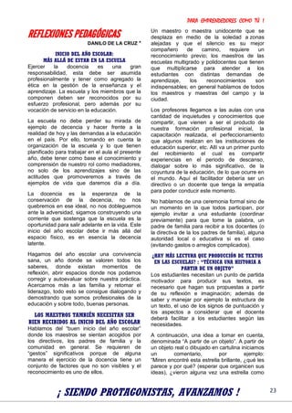 PARA EMPRENDEDORES COMO TÚ !
23
REFLEXIONES PEDAGÓGICAS
DANILO DE LA CRUZ *
INICIO DEL AÑO ESCOLAR:
MÁS ALLÁ DE ESTAR EN LA ESCUELA
Ejercer la docencia es una gran
responsabilidad, esta debe ser asumida
profesionalmente y tener como agregado la
ética en la gestión de la enseñanza y el
aprendizaje. La escuela y los miembros que la
componen deben ser reconocidos por su
esfuerzo profesional, pero además por su
vocación de servicio en la educación.
La escuela no debe perder su mirada de
ejemplo de decencia y hacer frente a la
realidad de hoy y las demandas a la educación
en el país. Por ello, tomando en cuenta la
organización de la escuela y lo que tienen
planificado para trabajar en el aula el presente
año, debe tener como base el conocimiento y
comprensión de nuestro rol como mediadores,
no solo de los aprendizajes sino de las
actitudes que promoveremos a través de
ejemplos de vida que daremos día a día.
La docencia es la esperanza de la
conservación de la decencia, no nos
quebremos en ese ideal, no nos dobleguemos
ante la adversidad, sigamos construyendo una
corriente que sostenga que la escuela es la
oportunidad para salir adelante en la vida. Este
inicio del año escolar debe ir más allá del
espacio físico, es en esencia la decencia
latente.
Hagamos del año escolar una convivencia
sana, un año donde se valoren todos los
saberes, donde existan momentos de
reflexión, abrir espacios donde nos podamos
corregir y autoevaluar sobre nuestra práctica.
Acercarnos más a las familia y retomar el
liderazgo, todo esto se consigue dialogando y
demostrando que somos profesionales de la
educación y sobre todo, buenas personas.
LOS MAESTROS TAMBIÉN NECESITAN SER
BIEN RECIBIDOS AL INICIO DEL AÑO ESCOLAR
Hablamos del “buen inicio del año escolar”
donde los maestros se sientan acogidos por
los directivos, los padres de familia y la
comunidad en general. Se requieren de
“gestos” significativos porque de alguna
manera el ejercicio de la docencia tiene un
conjunto de factores que no son visibles y el
reconocimiento es uno de ellos.
Un maestro o maestra unidocente que se
desplaza en medio de la soledad a zonas
alejadas y que el silencio es su mejor
compañero de camino, requiere un
reconocimiento previo; los maestros de las
escuelas multigrado y polidocentes que tienen
que multiplicarse para atender a los
estudiantes con distintas demandas de
aprendizaje, los reconocimientos son
indispensables; en general hablamos de todos
los maestros y maestras del campo y la
ciudad.
Los profesores llegamos a las aulas con una
cantidad de inquietudes y conocimientos que
compartir, que vienen a ser el producto de
nuestra formación profesional inicial, la
capacitación realizada, el perfeccionamiento
que algunos realizan en las instituciones de
educación superior, etc. Allí va un primer punto
del recibimiento el cual es compartir
experiencias en el periodo de descanso,
dialogar sobre lo más significativo, de la
coyuntura de la educación, de lo que ocurre en
el mundo. Aquí el facilitador debería ser un
directivo o un docente que tenga la empatía
para poder conducir este momento.
No hablamos de una ceremonia formal sino de
un momento en la que todos participan, por
ejemplo invitar a una estudiante (coordinar
previamente) para que tome la palabra, un
padre de familia para recibir a los docentes (o
la directiva de la los padres de familia), alguna
autoridad local o educativa si es el caso
(evitando gastos o arreglos complicados).
¿HAY MÁS LECTURA QUE PRODUCCIÓN DE TEXTOS
EN LAS ESCUELAS? : “TÉCNICA UNA HISTORIA A
PARTIR DE UN OBJETO”
Los estudiantes necesitan un punto de partida
motivador para producir sus textos, es
necesario que hagan sus propuestas a partir
de su reflexión e imaginación; además de
saber y manejar por ejemplo la estructura de
un texto, el uso de los signos de puntuación y
los aspectos a considerar que el docente
deberá facilitar a los estudiantes según las
necesidades.
A continuación, una idea a tomar en cuenta,
denominada “A partir de un objeto”. A partir de
un objeto real o dibujado en cartulina iniciamos
un comentario, por ejemplo:
“Miren encontré esta estrella brillante, ¿qué les
parece y por qué? (esperar que organicen sus
ideas), ¿vieron alguna vez una estrella como
¡ SIENDO PROTAGONISTAS, AVANZAMOS !
 