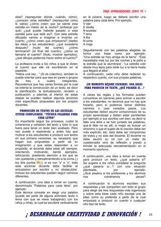 PARA EMPRENDEDORES COMO TÚ !
24
ésta? (repreguntar dónde, cuándo, cómo),
¿conocen otras estrellas? (repreguntar cómo
lo sabía) ¿cómo creen que se siente esta
estrella en medio de la noche? (enfatizar por
qué) ¿qué puede haberle pasado a esta
estrella para que esté así?. Con esta estrella
dibujada vamos a imaginar e inventar un
cuento: ¿cómo creen que empezaría? (darles
las ideas a los estudiantes), ¿qué sucedería
después? (nudo del cuento), ¿cómo
terminaría? (el final del cuento), ¿cómo se
llamaría el cuento? (título, mostrar ejemplos),
¿qué dibujos podemos hacer sobre el cuento?”
La profesora invita a los niños a que le dicten
el cuento que ella irá escribiendo en el
papelote.
“Había una vez…” (Si es colectivo), también lo
puede orientar para que sea en pares o grupos
de tres o cuatro integrantes.
Recordemos que hay varias formas por la cual
se orienta la construcción de un texto, es decir
la planificación, la textualización, revisión y
publicación; y además al interior de estas
etapas se pueden realizar algunas acciones
más específicas propuestas por los propios
docentes.
PRODUCCIÓN DE TEXTOS EN LAS ESCUELAS:
EVITAR COMPLICARSE. “TÉCNICA PALABRAS PARA
CADA LETRA”
Es importante seguir los procesos, cuidar la
coherencia y cohesión del texto y todo lo que
fuera para tener un texto bien acabado. Pero
eso puede ir esperando y antes hay que
motivar a los estudiantes a producir sus textos
en sus primera versiones, es necesario que
hagan sus propuestas a partir de su
imaginación y que estas respondan a un
propósito; el docente debe estar allí siempre,
orientando, motivando, dando ejemplos,
reforzando, prestando atención a los que se
van quedando y retroalimentando si la coma (,)
los dos puntos (:), si es con “s” o “z”, todo
este accionar docente debe facilitar el
entusiasmo por escribir y no obstaculizar.
Incluso los estudiantes pueden seguir caminos
diferentes.
A continuación, una idea a tomar en cuenta,
denominada “Palabras para cada letra”, por
ejemplo:
Esta técnica consiste en elegir una palabra
(puede ser parte de alguna actividad, texto o
tema con que se viene trabajando) con los
niños y niñas, la cual se escribirá verticalmente
en la pizarra, luego se deberá escribir una
palabra para cada letra. Por ejemplo:
V olar
E strella
N ecesitar
T ierra
A lba
N oche
A miga
Seguidamente con las palabras elegidas se
forma una frase como por ejemplo:
“Una estrella se hizo amiga de la tierra”. “Ésta
necesitaba más luz por las noches y le pidió a
la estrella que la alumbrara”. “La estrella voló
desde muy lejos para darle luz a la tierra hasta
que llegara el alba”.
A continuación, cada niño debe redactar su
respectivo cuento, con sus propias palabras.
¡UN MOMENTO DÉJAME ESCRIBIR!: UNA IDEAS
PARA PRODUCIR UN TEXTO, ¿QUÉ PASARÍA SI…?
A veces las reglas y los formatos pueden
convertirse en barreras para animar a escribir
a los estudiantes, no decimos que no hay que
hacerlo, pero si podemos tomar distintos
caminos o usar variados pasos. Los
estudiantes deben asumir compromisos de su
propio aprendizaje y deben estar pendientes
por ejemplo si sus escritos van bien, es decir si
falta una letra o se han juntado las palabras,
que la tilde no es allí, si mejor es buscar un
sinónimo o que el sujeto de la oración debe ser
más explícito, etc. esto debe ser compromiso
de todos y no solo del docente. El docente no
debe asumir su rol con un matiz de
cuestionador sino de reflexión y presto a
brindar la adecuada retroalimentación en el
momento oportuno.
A continuación, una idea a tomar en cuenta
para producir un texto, ¿qué pasaría si?
Se sugiere a los niños completar la pregunta
¿qué pasaría si…? con una situación
planteada, por ejemplo:
¿Qué pasaría si los profesores y los alumnos
nos volviéramos peces?
A continuación lo alumnos escriben sus
respuestas y las comparten con todo el grupo
para elegir las tres respuestas más ingeniosas
y sobre esta base cada niño escoge una de
ellas como su preferida a partir de la cual
empezará a producir un cuento o cualquier
otro tipo de texto.
¡ DESARROLLAR CREATIVIDAD E INNOVACIÓN !
 