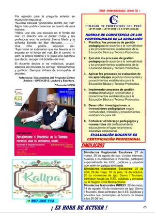 PARA EMPRENDEDORES COMO TÚ !
25
Por ejemplo para la pregunta anterior se
escogió la respuesta:
“Nuestra escuela funcionaría dentro del mar”
Algún niño podría comenzar su cuento de esta
manera:
“Había una vez una escuela en el fondo del
mar. El director era el doctor Pulpo y las
profesoras eran la señorita Sirena María y la
señorita Estrella de Mar Manuela……….…”
Una niña podría empezar así:
“Ayer tomé un submarino que me llevaría a mi
escuela en el fondo del mar. En el camino lo
paró la policía ballena y le puso una papeleta
que decía: recoger mil botellas del mar.
El docente decide si es individual, grupal;
además del proceso de corregir, retroalimentar
y publicar. Siempre deberá de acompañar el
proceso.
Referencia: Documentos del Proyecto Centro
Andino – UPCH 2013. Lectura y Escritura.
* Docente UPCH
SIMULACROS
¡ ES HORA DE ACTUAR !
COLEGIO DE PROFESORES DEL PERÚ
LEY Nº 25231 - LEY Nº 28198 / D. S. Nº 017–2004–ED
NORMAS DE COMPETENCIA DE LOS
PROFESIONALES DE LA EDUCACIÓN
1. Planificar los procesos de gestión
pedagógica de acuerdo a la normatividad
y los procedimientos establecidos de la
Educación Básica y Técnico Productiva.
2. Ejecutar los procesos de gestión
pedagógica de acuerdo a la normatividad
y los procedimientos establecidos de la
Educación Básica y Técnico Productiva.
3. Aplicar los procesos de evaluación de
los aprendizajes según la normatividad y
procedimientos establecidos para la
Educación Básica y Técnico Productiva.
4. Implementar procesos de gestión
institucional según normatividad y
procedimientos establecidos para la
Educación Básica y Técnico Productiva.
5. Desarrollar investigaciones e
innovaciones pedagógicas según
normatividad, métodos y procedimientos
establecidos para ello.
6. Fortalecer el liderazgo pedagógico y
nuevos roles del profesional de la
educación en el logro del proyecto
educativo institucional.
EVALUACIÓN DOCENTE ES
CERTIFICACIÓN PROFESIONAL
Simulacros Regionales Escolares: 27 de
marzo, 28 de agosto de tipo: Lluvias intensas,
huaicos e inundaciones e incendio, participan
especialmente las II.EE. públicas y privadas
que estén en peligro inminente.
Simulacros Nacionales Escolares: 29 de
abril, 29 de mayo, 10 de julio, 14 de octubre,
20 de noviembre de tipo: Sismo / Tsunami,
participan todas las II.EE. públicas y privadas
de la Región Lima Metropolitana.
Simulacros Nacionales INDECI: 29 de mayo,
14 de agosto, 05 de noviembre de tipo: Sismo
/ Tsunami. Sólo participan las II.EE. públicas y
privadas que contemplen el horario de clases
a las 20:00 hrs.
 