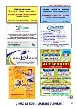PARA EMPRENDEDORES COMO TÚ !
26
VER
* Diseño y Desarrollo de páginas web
institucionales
* Diseño y desarrollo de plataformas
educativa virtuales (aulas virtuales)
* Diseño y desarrollo de aplicaciones de
agendas virtuales
* Consultoría en sistemas informáticos
INFORMES:
Celular: 997161513 (claro) RPM #981661657
E-mail: inictec@gmail.com
¡ VIVE LA VIDA : APRENDE Y ENSEÑA !
ESTUDIO JURÍDICO
Civil – Penal – Laboral – Administrativo
BRUNO JOSÉ FRANCIA FRANCIA
Abogado Colegiado
José Lizier 245-A Pueblo Libre 776-4585
Estudio CORREA VILLACORTA
Asesoramiento Contable, Laboral y Tributario
HUMBERTO CORREA VILLACORTA
Contador Público Colegiado
Rímac 381-1037
2020
977846597 / 99901-9554
 