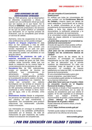 PARA EMPRENDEDORES COMO TÚ !
27
SINEACE
CINCO OCUPACIONES CON MÁS
CERTIFICACIONES ENTREGADAS
Más de 7000 peruanos, que se desempeñan
en diferentes ocupaciones u oficios, ya
cuentan con una certificación oficial que avala
que son buenos en lo que hacen. Así lo
informa el SINEACE. Según explica, son más
de 50 ocupaciones productivas o de servicios
en las que se puede certificar un candidato
que demuestra, en un riguroso proceso de
evaluación, que es competente para brindar
un servicio de calidad.
Asimismo, cinco las ocupaciones en las que
más certificaciones se han podido entregar:
o Experto en lenguas originarias: En esta
labor se han certificado a más de 2000
trabajadores bilingües. Ellos cumplen una
función importante en un país con gran
diversidad lingüística, porque gracias a ellos
más peruanos pueden ser atendidos en sus
lenguas nativas.
o Productores de plantones de café y
especies asociadas: Los encargados de
asegurar la calidad del grano de café. Ellos
cumplen varias funciones vitales que van
desde la instalación de los viveros hasta la
comercialización de los plantones de café.
o Ganaderos: Más de 500 extensionistas
rurales en ganadería de bovinos ya
certificaron sus competencias en
alimentación, manejo y cuidado,
reproducción, y sanidad ganadera, así como
en la producción de abono, pastos y forrajes.
o Yachachiq productivos: Los maestros del
campo que comparten sus saberes
tecnológicos con las familias en situación de
pobreza también lideran el grupo. Son más
de 300 yachachiq certificados, quienes están
enseñando a cómo manejar la tierra, hacer
uso del agua, criar a los animales, entre
otros.
o Diseñadores textiles: Desde la antigüedad,
los peruanos han fabricado finos tejidos y hoy
esa práctica se está manteniendo y
exportando. Son competentes para producir
colecciones con tradicionales culturales,
moda e innovación.
Los interesados en conseguir la certificación
deben acudir a las entidades certificadoras
autorizadas por el Sineace. Se trata de
instituciones de gran trayectoria, las cuales
realizan la evaluación de competencias.
SUNEDU
¿En qué consiste el Licenciamiento
Institucional?
En verificar que todas las universidades del
país cumplan con las Condiciones Básicas
de Calidad y ninguna opere por debajo de
estos estándares, promoviendo así la mejora
de la calidad universitaria en el país. El
procedimiento de licenciamiento dura 120 días
hábiles y tiene tres etapas: la revisión
documentaria, la verificación presencial, y la
emisión de resolución de Licenciamiento.
Si la universidad cumple adecuadamente con
todas las etapas obtendrá el licenciamiento
institucional.
¿Cuándo debe presentar mi universidad su
solicitud de Licenciamiento?
A través del siguiente enlace podrás verificar
el cronograma de presentación: Estatus del
Licenciamiento.
¿Qué pasa con las universidades que no
cumplen con las condiciones básicas de
calidad?
Si durante alguna de las etapas de la
evaluación, la universidad no cumpliera
integralmente con las CBC, deberá presentar
un plan de adecuación que le permita
subsanar las observaciones. En caso una
universidad, luego de ejecutar su plan de
adecuación, no cumpliera de manera
satisfactoria con todas las CBC, no obtendrá la
licencia de funcionamiento.
Si una universidad licenciada quiere abrir
nuevos programas, ¿qué debe hacer?
La universidad puede solicitar la modificación
de su licencia institucional.
¿Qué debo hacer para que mi grado o título
se encuentre inscrito en el Registro
Nacional de Grados y Títulos?
Si se trata de un Grado o Título expedido en el
Perú, deberá comunicarse con su casa de
estudios de procedencia para que solicite el
registro. Si ha sido expedido en el extranjero
tendrá que realizar el trámite de
reconocimiento de grados y títulos extranjeros.
¿Cómo obtengo la Constancia de
Inscripción de mi grado o título?
Puede obtenerla de manera virtual, a través
del siguiente
enlace: https://enlinea.sunedu.gob.pe/
También puede realizar el trámite de manera
presencial en las oficinas de la Sunedu.
www.sunedu.gob.pe
¡ POR UNA EDUCACIÓN CON CALIDAD Y EQUIDAD
 