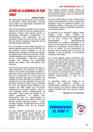PARA EMPRENDEDORES COMO TÚ !
29
DETRÁS DE LA RENUNCIA DE FLOR
PABLO
TERESA TOVAR*
Sin desmerecer los méritos del nuevo ministro
de Educación Martín Benavides, diversas
voces exigen una explicación consistente de
este cambio ministerial.
Uno de los derroteros centrales de la ministra
saliente Flor Pablo ha sido su apuesta por la
educación pública, tarea titánica desde un
presupuesto restringido e insuficiente, y a
contracorriente del crecimiento de la
educación privada con fines de lucro. En esta
línea se ubica la medida de regulación de las
escuelas privadas (DU.002).
En su mensaje a la comunidad educativa, la
Ministra saliente señaló que el DU 002 fue “un
hito histórico porque fortalece el rol del
MINEDU para garantizar condiciones básicas
de calidad en las instituciones privadas”. Dicha
medida establece que, al igual que en el caso
de las universidades , sólo las escuelas
privadas que cumplan con condiciones
básicas de calidad sean autorizadas para
funcionar.
Hay sectores que están presionando para un
viraje conservador en educación. Ya antes lo
hicieron en los tema de igualdad de género y
educación sexual, y ahora lo hacen en torno al
lucro en la educación. El 18 de enero los
colegios privados rechazaron el DU.002. Se
amparan en el DL.882 dado por Fujimori, que
autoriza el lucro en la educación. El mismo día
del relevo ministerial Jorge Yzusqui, Gerente
G. de la red privada Innova Schools y ex-
miembro del CNE señaló que el DU.002
“desincentiva la inversión privada” y llamó a
“una necesaria alianza público-privada en
educación”. Otras voces se alinean en la
misma perspectiva: “el cambio más
trascendente que ha experimentado la
educación peruana en los últimos años es el
llamado tsunami educativo privado… a más
escuelas privadas, el desempeño tanto de las
escuelas públicas como de las privadas
mejora”.
Es este contexto conservador el que ha
contextuado la gestión de la Ministra Flor
Pablo y el que ella ha debido enfrentar. Al
parecer algunos lobbies de grupos de poder
podrían haber presionado para su relevo.
Estos lobbies actuarán también dentro del
nuevo congreso tanto en contra del enfoque
de igualdad de género, como en defensa del
lucro en la educación.
El nuevo ministro tiene un reto complejo entre
manos. Puede afianzar el rumbo y reafirmar la
educación sexual, la igualdad de género y la
educación pública, o hacer eco de la presión
conservadora. Dada su trayectoria esperemos
que ocurra lo primero.
A propósito de la educación pública, según
Camilla Croso, Pdta. CLADE, el
fortalecimiento de la educación pública gratuita
es “la única manera de superar las
desigualdades y discriminaciones
estructurales de nuestras sociedades” y “el
lucro en la educación no es compatible con el
derecho a la educación. Como el lucro es un
fin en sí mismo, no hay compromiso de
sectores que se orientan por el lucro con la
igualdad, ni con la equidad, o la formación
ciudadana” (feb 2020).
Si la nueva gestión quiere profundizar este
camino, una meta debería ser que las familias
de escasos ingresos que migraron a escuelas
privadas de mala calidad regresen a escuelas
públicas repotenciadas. Esto implica dar dos
pasos más: 1. Incrementar la inversión en
educación pública haciendo posible el cierre
de la brecha de infraestructura y contar con
maestros bien formados y remunerados y 2.
Eliminar definitivamente el lucro en la
educación.
La educación pública de calidad es un
derecho. No podemos permitir su
transformación paulatina en una mercancía
que se compra y se vende y donde la calidad
queda reservada sólo para quienes puedan
pagarla.
* Miembro de Foro Educativo
PERUANICEMOS
EL PERÚ !!!
 