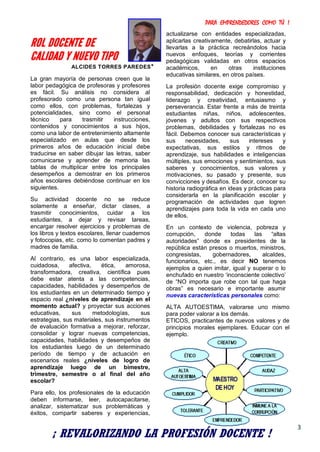 PARA EMPRENDEDORES COMO TÚ !
3
ROL DOCENTE DE
CALIDAD Y NUEVO TIPO
ALCIDES TORRES PAREDES*
La gran mayoría de personas creen que la
labor pedagógica de profesoras y profesores
es fácil. Su análisis no considera al
profesorado como una persona tan igual
como ellos, con problemas, fortalezas y
potencialidades, sino como el personal
técnico para trasmitir instrucciones,
contenidos y conocimientos a sus hijos,
como una labor de entretenimiento altamente
especializado en aulas que desde los
primeros años de educación inicial debe
traducirse en saber dibujar las letras, saber
comunicarse y aprender de memoria las
tablas de multiplicar entre los principales
desempeños a demostrar en los primeros
años escolares debiéndose continuar en los
siguientes.
Su actividad docente no se reduce
solamente a enseñar, dictar clases, a
trasmitir conocimientos, cuidar a los
estudiantes, a dejar y revisar tareas,
encargar resolver ejercicios y problemas de
los libros y textos escolares, llenar cuadernos
y fotocopias, etc. como lo comentan padres y
madres de familia.
Al contrario, es una labor especializada,
cuidadosa, afectiva, ética, amorosa,
transformadora, creativa, científica pues
debe estar atenta a las competencias,
capacidades, habilidades y desempeños de
los estudiantes en un determinado tiempo y
espacio real ¿niveles de aprendizaje en el
momento actual? y proyectar sus acciones
educativas, sus metodologías, sus
estrategias, sus materiales, sus instrumentos
de evaluación formativa a mejorar, reforzar,
consolidar y lograr nuevas competencias,
capacidades, habilidades y desempeños de
los estudiantes luego de un determinado
período de tiempo y de actuación en
escenarios reales ¿niveles de logro de
aprendizaje luego de un bimestre,
trimestre, semestre o al final del año
escolar?
Para ello, los profesionales de la educación
deben informarse, leer, autocapacitarse,
analizar, sistematizar sus problemáticas y
éxitos, compartir saberes y experiencias,
actualizarse con entidades especializadas,
aplicarlas creativamente, debatirlas, actuar y
llevarlas a la práctica recreándolos hacia
nuevos enfoques, teorías y corrientes
pedagógicas validadas en otros espacios
académicos, en otras instituciones
educativas similares, en otros países.
La profesión docente exige compromiso y
responsabilidad, dedicación y honestidad,
liderazgo y creatividad, entusiasmo y
perseverancia. Estar frente a más de treinta
estudiantes niñas, niños, adolescentes,
jóvenes y adultos con sus respectivos
problemas, debilidades y fortalezas no es
fácil. Debemos conocer sus características y
sus necesidades, sus intereses y
expectativas, sus estilos y ritmos de
aprendizaje, sus habilidades e inteligencias
múltiples, sus emociones y sentimientos, sus
saberes y conocimientos, sus valores y
motivaciones, su pasado y presente, sus
convicciones y desafíos. Es decir, conocer su
historia radiográfica en ideas y prácticas para
considerarla en la planificación escolar y
programación de actividades que logren
aprendizajes para toda la vida en cada uno
de ellos.
En un contexto de violencia, pobreza y
corrupción, donde todas las “altas
autoridades” donde ex presidentes de la
república están presos o muertos, ministros,
congresistas, gobernadores, alcaldes,
funcionarios, etc., es decir NO tenemos
ejemplos a quien imitar, igual y superar o lo
enchufado en nuestro ‘inconsciente colectivo’
de “NO importa que robe con tal que haga
obras” es necesario e importante asumir
nuevas características personales como:
ALTA AUTOESTIMA, valorarse uno mismo
para poder valorar a los demás.
ETICOS, practicantes de nuevos valores y de
principios morales ejemplares. Educar con el
ejemplo.
¡ REVALORIZANDO LA PROFESIÓN DOCENTE !
 