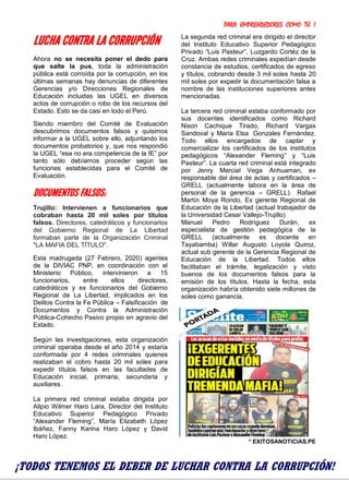 PARA EMPRENDEDORES COMO TÚ !
30
LUCHA CONTRA LA CORRUPCIÓN
Ahora no se necesita poner el dedo para
que salte la pus, toda la administración
pública está corroída por la corrupción, en los
últimas semanas hay denuncias de diferentes
Gerencias y/o Direcciones Regionales de
Educación incluidas las UGEL en diversos
actos de corrupción o robo de los recursos del
Estado. Esto se da casi en todo el Perú.
Siendo miembro del Comité de Evaluación
descubrimos documentos falsos y quisimos
informar a la UGEL sobre ello, adjuntando los
documentos probatorios y, que nos respondió
la UGEL “esa no era competencia de la IE” por
tanto sólo debíamos proceder según las
funciones establecidas para el Comité de
Evaluación.
DOCUMENTOS FALSOS:
Trujillo: Intervienen a funcionarios que
cobraban hasta 20 mil soles por títulos
falsos. Directores, catedráticos y funcionarios
del Gobierno Regional de La Libertad
formaban parte de la Organización Criminal
"LA MAFIA DEL TÍTULO".
FacebookTwitterPinterestWhatsAppMessenger
Esta madrugada (27 Febrero, 2020) agentes
de la DIVIAC PNP, en coordinación con el
Ministerio Público, intervinieron a 15
funcionarios, entre ellos directores,
catedráticos y ex funcionarios del Gobierno
Regional de La Libertad, implicados en los
Delitos Contra la Fe Pública – Falsificación de
Documentos y Contra la Administración
Pública-Cohecho Pasivo propio en agravio del
Estado.
Según las investigaciones, esta organización
criminal operaba desde el año 2014 y estaría
conformada por 4 redes criminales quienes
realizaban el cobro hasta 20 mil soles para
expedir títulos falsos en las facultades de
Educación inicial, primaria, secundaria y
auxiliares.
La primera red criminal estaba dirigida por
Alipio Wilmer Haro Lara, Director del Instituto
Educativo Superior Pedagógico Privado
“Alexander Fleming”, María Elizabeth López
Ibáñez, Fanny Karina Haro López y David
Haro López.
La segunda red criminal era dirigido el director
del Instituto Educativo Superior Pedagógico
Privado “Luis Pasteur”, Luzgardo Cortéz de la
Cruz. Ambas redes criminales expedían desde
constancia de estudios, certificados de egreso
y títulos, cobrando desde 3 mil soles hasta 20
mil soles por expedir la documentación falsa a
nombre de las instituciones superiores antes
mencionadas.
La tercera red criminal estaba conformado por
sus docentes identificados como Richard
Nixon Cachique Tirado, Richard Vargas
Sandoval y María Elsa Gonzales Fernández.
Todo ellos encargados de captar y
comercializar los certificados de los institutos
pedagógicos “Alexander Fleming” y “Luis
Pasteur”. La cuarta red criminal está integrado
por Jenry Marcial Vega Anhuaman, ex
responsable del área de actas y certificados –
GRELL (actualmente labora en la área de
personal de la gerencia – GRELL). Rafael
Martín Moya Rondo, Ex gerente Regional de
Educación de la Libertad (actual trabajador de
la Universidad Cesar Vallejo-Trujillo)
Manuel Pedro Rodríguez Durán, ex
especialista de gestión pedagógica de la
GRELL (actualmente es docente en
Tayabamba) Willar Augusto Loyola Quiroz,
actual sub gerente de la Gerencia Regional de
Educación de la Libertad. Todos ellos
facilitaban el trámite, legalización y visto
buenos de los documentos falsos para la
emisión de los títulos. Hasta la fecha, esta
organización habría obtenido siete millones de
soles como ganancia.
* EXITOSANOTICIAS.PE
¡TODOS TENEMOS EL DEBER DE LUCHAR CONTRA LA CORRUPCIÓN!
 