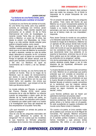 PARA EMPRENDEDORES COMO TÚ !
33
LEER Y LEER
JAVIER CERCAS*
“La lectura es una forma lenta, pero
muy potente para cambiar el mundo”
“La lectura es una forma de cambiar el mundo.
Es una forma muy lenta, pero muy potente”,
comenta en entrevista con Crónica Javier
Cercas (España, 1962), escritor español que
promociona en la edición 33 de la Feria
Internacional del Libro de Guadalajara su
reciente novela Terra Alta, en donde narra
cómo a Melchor, un joven de 18 años, lee
desde la prisión Los Miserables, de Víctor
Hugo y su vida cambia: decide estudiar para
policía e impartir justicia, como Javert.
“Estoy absolutamente seguro que los libros
cambian nuestra percepción de la realidad. Es
cierto que en el caso de Melchor la revolución
es total y absoluta, cambia su vida de arriba
abajo, descubre su vocación, en fin. La lectura
es un placer, pero el placer es conocimiento.
Pongo el ejemplo del placer sexual, que es
placer pero también conocimiento de ti mismo
y del otro. La literatura es igual es
conocimiento de ti mismo y de los demás”,
indica.
En opinión de Cercas, es una forma lenta de
cambiar el mundo. “Ésa es la magia de la
literatura: que es capaz de revolucionarnos
por dentro. A eso se refería Kafka cuando
decía que los buenos libros son los que nos
hacen daño, son aquellos –los únicos que
merecen la pena leer– que rompen el mar de
hielo que llevamos dentro”.
La novela editada por Planeta, (y ganadora
del Premio Planeta 2019) narra varios
momentos de la vida de Melchor: su infancia
cuando se preguntaba a diario quién de los
clientes de su mamá podría ser padre, su
ingreso a la cárcel, sus estudios como policía,
su obsesión por saber quién mató a su madre
y la investigación que hace del asesinato de
dos empresarios en el pueblo Terra Alta.
-¿En qué momento un anhelo de justicia se
vuelve un peligro?
-Esa es una de las preguntas esenciales del
libro, ¿qué diferencia la justicia de la
venganza? Ten en cuenta que los novelistas
lo que hacemos es formular preguntas
complejas de la manera más compleja posible
y no las contestan de manera clara porque
para eso están los ensayos. En el fondo la
respuesta es la propia búsqueda de una
respuesta.
“En el corazón de este libro hay una pregunta
de justicia. Todo viene del hecho de que
Melchor es un joven furiosamente sediento de
justicia por motivos personales porque han
matado a su madre. Eso lo define a este
personaje y por eso se vuelve loco con Javert
que es el teórico malo de Los miserables”,
responde.
Para Javier Cercas la novela es una partitura
y la interpreta cada lector a su manera. “En es
consiste la magia de la literatura y Melchor es
un ejemplo de ello porque donde todo mundo
ve al malo, él ve al bueno porque tiene la
visión del mundo en que los aparentes buenos
son los verdaderos malos. Visión del mundo
que recomiendo tener muy presente, él no
soporta la hipocresía, entonces hay en él una
feroz justicia que es tan salvaje que a veces
se confunde con la venganza”, señala.
Uno de los personajes de la novela dice que la
justicia absoluta puede llegar a ser la más
absoluta de las injusticias, afirmación que
sostiene el autor.
“Lo bueno llevado al extremo suele convertirse
en malo. Melchor es un personaje que podría
entender que vivir consiste en encontrar un
equilibrio de valores. Esto los jóvenes lo
entienden poco porque es complicado ver que
lo bueno llevado al extremo es malo, que mi
libertad llevada al extremo puede convertirse
en tu esclavitud, que los mejores valores
tienen que convivir con otros valores, que la
verdad en algún momento es mejor no
decirla”, indica.
-¿Los favores políticos que se hacen por
patriotismo terminan arruinando vidas?
-Cuando una sociedad se divide todo va mal,
tenemos problemas. Esto lo vemos por todas
partes ahora y lo hemos visto en el pasado.
Es está sucediendo en lugares civilizados del
mundo como Reino Unido o Cataluña.
“En cuanto a la patria, el único sentido noble
de la palabra que conozco es el de Miguel de
Cervantes. Por ejemplo, Melchor encuentra
una patria en Terra Alta pero no es una patria
en el sentido político moderno y tóxico que
hemos inventado y que provoca tantas
catástrofes. Me refiero a una patria en el
¡ LEER ES COMPRENDER, ESCRIBIR ES EXPRESAR !
 
