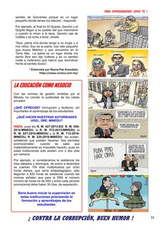 PARA EMPRENDEDORES COMO TÚ !
34
sentido de Cervantes porque es un lugar
pequeño donde tienes tus afectos”, responde.
Por ejemplo, al final en El Quijote, Sancho y el
Quijote llegan a su pueblo del que marcharon
y cuando lo miran a lo lejos, Sancho cae de
rodillas y se echa a llorar, añade.
“Dice: patria mía donde tengo a mi mujer y a
mis niños. Eso es la patria, ese sitio pequeño
que busca Melchor y que encuentra en la
Terra Alta. La patria es un lugar donde me
siento libre eso dijo Voltaire y es un sentido
noble e inofensivo que habría que reivindicar
frente al sentido tóxico”.
* Entrevista por Reyna Paz Avendaño
https://www.cronica.com.mx/
¡ CONTRA LA CORRUPCIÓN, BUEN HUMOR !
LA EDUCACIÓN COMO NEGOCIO
Con las normas de gestión emitidas por el
Minedu ha crecido la publicidad de los cebas
privados.
¿QUÉ OFRECEN? Corrupción y facilismo, sin
importarles el aprendizaje de los estudiantes.
¿QUÉ HACEN NUESTRAS AUTORIDADES
UGEL, DRE, MINEDU?
NADA, pues las R. M. 427-2013-ED, R. M. 556-
2014-MINEDU, la R. M. 572-2015-MINEDU, la
R. M. 627-2016-MINEDU y la R. M. 712-2018-
MINEDU, R. M. 220-2019-MINEDU las avalan,
señalando que pueden hacerse “dos períodos
promocionales”, cuando se sabe que
matemáticamente es imposible hacerlo, pues en
estas instituciones sólo asisten uno o dos días
por semana.
Por ejemplo, si consideramos la asistencia los
días sábados y domingos, de enero a diciembre
se cuentan 104 días multiplicados por ocho
horas diarias, que sería antipedagógico, sólo
llegarían a 832 horas de asistencia cuando las
normas señalan que para la EBA el número
mínimo de horas es de 950 y entre cada período
promocional debe haber 30 días, de separación.
Sería bueno iniciar la supervisión en
estas instituciones priorizando la
formación y aprendizajes de los
estudiantes.
 