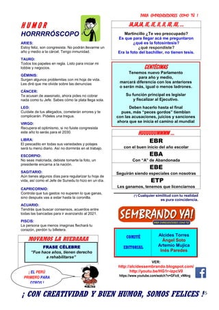 PARA EMPRENDEDORES COMO TÚ !
35
H U M O R
HORRRRÓSCOPO
ARIES:
Estoy feliz, son congresista. No podrán llevarme un
año y medio a la cárcel. Tengo inmunidad.
TAURO:
Todos los papeles en regla. Listo para iniciar mi
lobbie y negocios.
GÉMINIS:
Surgen algunos problemitas con mi hoja de vida.
Les diré que me olvide sobre las denuncias
CÁNCER:
Te acusan de asesinato, ahora pides no cobrar
nada como tu Jefe. Sabes cómo la plata llega sola.
LEO:
Cuídate de tus allegados, cometerán errores y te
complicarán. Pídeles una tregua.
VIRGO:
Recupera el optimismo, si no fuiste congresista
este año lo serás para el 2030.
LIBRA:
El pescadito en todas sus variedades y potajes
será tu menú diario. Así no dormirás en el trabajo.
ESCORPIO:
No seas malcriada, debiste tomarte la foto, un
presidente encarna a la nación.
SAGITARIO:
Aún tienes algunos días para regularizar tu hoja de
vida, así como el Jefe de Sunedu lo hizo en un día.
CAPRICORNIO:
Controla que tus gastos no superen lo que ganas,
sino después vas a estar hasta la coronilla.
ACUARIO:
Tendrás que buscar consensos, acuerdos entre
todas las bancadas para ir avanzando al 2021.
PISCIS:
La persona que menos imaginas flechará tu
corazón, perdón tu billetera.
MOVAMOS LA RUEDAAAA
JA,JA,JA, JE, JE, JI, JI, JO, JU, ...
Martincillo ¿Te veo preocupado?
Es que para llegar acá me preguntaron
¿qué es la fotosíntesis?
¿qué respondiste?
Era la foto del bachiller, no tienen tesis.
HUUUUUUMMMM ...
EBR
con el buen inicio del año escolar
EBA
Con “A” de Abandonada
EBE
Seguirán siendo especiales con nosotras
ETP
Les ganamos, tenemos que licenciarnos
(*) Cualquier similitud con tu realidad
es pura coincidencia.
COMITÉ
EDITORIAL
Alcides Torres
Ángel Soto
Artemio Mujica
Inés Paredes
VER:
http://alcidessembrando.blogspot.com/
http://youtu.be/HG1r-izpcV0
https://www.youtube.com/watch?v=GFic6_vNNng
CENTÉCIMAS
Tenemos nuevo Parlamento
para año y medio,
marcará diferencia con los anteriores
o serán más, igual o menos ladrones.
Su función principal es legislar
y fiscalizar al Ejecutivo.
Deben hacerlo hasta el final
pues, más “peces gordos” tiemblan
con las acusaciones, juicios y sanciones
ahora que se inicia el camino al mundial
FRASE CÉLEBRE
“Fue hace años, tienen derecho
a rehabilitarse”
¡ EL PERÚ
PRIMERO PARA
OTROS !
¡ CON CREATIVIDAD Y BUEN HUMOR, SOMOS FELICES !
 