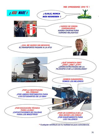 PARA EMPRENDEDORES COMO TÚ !
36
* Cualquier similitud con tu realidad es pura coincidencia.
¡ OJALÁ, NUNCA
MÁS REGRESEN !
¡ ASU MARE !
¡POR LA RESTITUCIÓN
DEL PEBANA!
¡POR LIBROS PERTINENTES PARA
LOS ESTUDIANTES DE LA EBA!
¡POR EDUCACIÓN TÉCNICA
PARA LA EBA!
¡CAPACITACIONES DE CALIDAD
PARA LOS MAESTROS!
¡ VARIOS SE CREEN
CORONAVIRUS
AHORA CHUPAN PURA
CORONA HELADITAS!
¿QUÉ SIGNIFICA EBR?
¿EBA? ¿EBE? ¿ETP?
¿ERÁN ESTRATEGIAS DE LA
FILOSOFÍA O DE LA SOCIOLOGÍA?
¡POR UN CURRÍCULO DE LA
EBA DESDE LOS CEBAS!
¡POR EQUIPAMIENTO PARA
LOS TALLERES!
¡SOMOS GANADORES,
SOMOS LOS MEJORES!
¡ ASU, ME QUEDO SIN NEGOCIO,
ELTRANSPORTE PASARÁ A LA ATU!
 