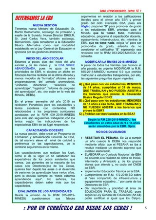 PARA EMPRENDEDORES COMO TÚ !
5
DEFENDAMOS LA EBA
NUEVA GESTIÓN
Tenemos nuevo Ministro de Educación, Sr.
Martín Bustamante, sociólogo de profesión y
exjefe de la Sunedu. Nuevo Director DRELM,
Sr. José Carlos Vera, también sociólogo.
Bienvenidos, ojalá consideren a la Educación
Básica Alternativa como real modalidad
establecida en la Ley General de Educación e
ignorada por las gestiones anteriores.
INICIO DEL AÑO ESCOLAR
Estamos a pocos días del inicio del año
escolar y de las clases y, la EBA SIGUE
ABANDONADA, pues no goza de las
prioridades de EBR, ni siquiera un afiche en
fotocopia hemos recibido en la última década y
menos modelos de “formatos” oficiales sobre
programaciones del periodo promocional,
“unidades didácticas”, “sesiones de
aprendizaje”, "registros", “informe de progreso
del aprendizaje", etc. (no están en la web del
Minedu, DEBA).
En el primer semestre del año 2019 se
recibieron Portafolios para los estudiantes y
textos escolares con contenidos NO
relacionados a los programas curriculares
aprobados por la RVM 034-2019-MINEDU
para este año seguiremos trabajando con los
textos según las indicaciones de los
especialistas EBA de las Ugel respectivas.
CAPACITACIÓN DOCENTE
La nueva gestión, debe crear un Programa de
Formación y Actualización Docente de EBA,
de tal manera eleve el nivel de calidad y
pertinencia de las capacitaciones, de lo
contrario seguiremos en lo mismo.
Las capacitaciones que realizan las Ugel,
como el de la Ugel 02 no satisfacen las
expectativas de los pocos asistentes que
vamos. Los ponentes en la mayoría de los
casos son Directores(as) de los Cebas,
quienes han dejado las aulas o el desarrollo
de sesiones de aprendizaje hace varios años,
pero la excusa siempre es “todos estamos
aprendiendo aquí”. No señores, los
capacitadores deben saber más que los
capacitados.
EVALUACIÓN DE LOS APRENDIZAJES
Desde la emisión de la RVM 025-2019-
MINEDU cuestionamos sus falaces
argumentos en relación a las calificaciones
literales para el primer año EBR y primer
grado del ciclo avanzado EBA, pues era
ilógico proponer “B” para promover de grado
a los estudiantes EBR, prioridad para el
Minedu que lo tienen todo, materiales
educativos, programa d capacitación docente,
equipamiento, infraestructura, etc. mientras la
EBA, que no tiene nada, exigía “A” para ser
promovidos de grado, además de no
considerar el calificativo “B” esperando sea
revocado con la RVM 033-2020-MINEDU en
consulta.
MODIFICAR LA RM 665-2018-MINEDU
A pesar de todos los trámites que hicimos el
año pasado, es urgente MODIFICAR la R.M.
665-2018-MINEDU numeral 5.9 que prohibe
matricular a estudiantes trabajadores, por ello,
las siguientes preguntas siguen vigentes:
A) ¿Qué pasa con los estudiantes MENORES
de 14 años, cumplidos al 31 de marzo,
QUE TRABAJAN y NO PUEDEN ASISTIR a
los horarios que provee la Educación
Básica Regular EBR?
B) ¿Qué pasa con los estudiantes MENORES
de 18 años a esa fecha, QUE TRABAJAN y
NO PUEDEN ASISTIR a los horarios que
provee la EBR?
C) ¿Podrían ser matriculados en la EBA?
Según la RM 220-2019-MINEDU, los
estudiantes en extra edad de 9 a 14 años
serán atendidos por la EBR. Ojalá.
NO NOS OLVIDAMOS
 RESTITUIR EL PEBANA. Se va a cumplir
un año cuando la DEBA nos respondió
mediante oficio, que el PEBANA se iba a
restituir mediante un decreto supremo que
estaban elaborando.
 ELABORAR un Currículo Nacional de EBA
de acuerdo a la realidad de ciclos de Inicial,
Intermedio y Avanzado y, de los grupos
etarios que atiende y, no copia del CNEB
de EBR.
 Implementar Educación Técnica en la EBA.
 Cumplimiento de R.M. 172-2010-ED sobre
el “uso compartido de infraestructura y
equipamiento educativo…” por parte de los
Directores de EBR.
 Dar importancia y prioridad al área de
EDUCACIÓN PARA EL TRABAJO, pues
según la Ley General de Educación (Art.44)
poder certificar al igual que los Cetpro.
¡ POR UN CURRÍCULO EBA DESDE LOS CEBAS !
 