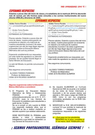 PARA EMPRENDEDORES COMO TÚ !
6
ESPERAMOS RESPUESTAS
Estamos a pocos días del inicio de clases y la estadística de la matrícula 2019 ha decrecido
más de normal, por ello hicimos estas consultas a los correos institucionales del nuevo
director DRELM y directores de UGEL.
ESPERAMOS RESPUESTAS
Alcides Torres Paredes <alcidestp@yahoo.es>
Para:jovera@drelm.gob.pe,nportillo@drelm.gob.
pe
CC:Alcides Torres Paredes
vie., 28 feb. a las 3:25
ESTIMADAS AUTORIDADES:
Previos saludos. Estando a pocos días del
inicio de clases, nuestra preocupación se
acrecienta en relación a la matrícula de
nuestros estudiantes (numeral 3 de estas
sugerencias) por ello les hago llegar algunas
propuestas sobre la Educación Básica
Alternativa del cual soy profesor.
Esperando amablemente sus respuestas,
por este medio les agradezco su atención
prestada. De ser posible hacerle llegar al
Señor Ministro de Educación.
La web del Minedu no permite comunicación
directa.
Nos seguimos comunicando.
ALCIDES TORRES PAREDES
Profesor de Matemática
CEBA 3016 RICARDO QUIMPER
Alcides Torres Paredes <alcidestp@yahoo.es>
Para:lyatacor@ugel01.gob.pe,doris.melgarejo@ugel
02.gob.pe,medalith.garcia@ugel04.gob.pe,emunoz@
ugel05.gob.pe,mramirez@ugel06.gob.pey 1 más...
CC:Alcides Torres Paredes
vie., 28 feb. a las 3:31
ESTIMADAS AUTORIDADES:
Previos saludos. Estando a pocos días del inicio
de clases, nuestra preocupación se acrecienta
en relación a la matrícula de nuestros
estudiantes (numeral 3 de estas sugerencias)
por ello les hago llegar algunas propuestas
sobre la Educación Básica Alternativa del cual
soy profesor.
Esperando amablemente sus respuestas, por
este medio les agradezco su atención prestada.
Nos seguimos comunicando.
ALCIDES TORRES PAREDES
Profesor de Matemática
CEBA 3016 RICARDO QUIMPER
Algunas sugerencias sobre la Educación
Básica Alternativa a considerar:
1) El Programa de Educación Básica
Alternativa de Niños y Adolescentes
PEBANA se eliminó
anticonstitucionalmente con el D. S. 011-
2012-ED, pues la Ley General de
Educación la establece para estudiantes a
partir de los 14 años.
Se va a cumplir un año cuando la DEBA
nos respondió mediante oficio, que el
PEBANA se iba a restituir mediante un
decreto supremo que estaban elaborando.
DEBE RESTITUIRSE EL PEBANA, para
atender a niños y adolescentes
trabajadores o que están en extraedad. La
Ley General de Educación lo dice.
2) Se requiere ELABORAR un Currículo
Nacional de EBA de acuerdo a la realidad
de los ciclos de Inicial, Intermedio y
Avanzado y de los grupos etarios que
atiende y, NO copia y pega del CNEB de
EBR, como lo son los programas
curriculares aprobados con la RVM 034-
2019-MINEDU
3) MODIFICAR la R.M. 665-2018-MINEDU;
numeral 5.9 que prohíbe la matrícula de
estudiantes trabajadores, pues
necesitamos respuestas a las siguientes
preguntas:
a) ¿Qué pasa con los estudiantes
MENORES de 14 años, cumplidos al
31 de marzo, QUE TRABAJAN y NO
¡ SEAMOS PROTAGONISTAS, SEÁMOSLO SIEMPRE !
 