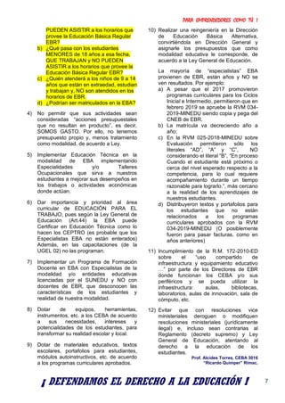 PARA EMPRENDEDORES COMO TÚ !
7
PUEDEN ASISTIR a los horarios que
provee la Educación Básica Regular
EBR?
b) ¿Qué pasa con los estudiantes
MENORES de 18 años a esa fecha,
QUE TRABAJAN y NO PUEDEN
ASISTIR a los horarios que provee la
Educación Básica Regular EBR?
c) ¿Quién atenderá a los niños de 9 a 14
años que están en extraedad, estudian
y trabajan y, NO son atendidos en los
horarios de EBR.
d) ¿Podrían ser matriculados en la EBA?
4) No permitir que sus actividades sean
consideradas “acciones presupuestales
que no resultan en producto”, es decir,
SOMOS GASTO. Por ello, no tenemos
presupuesto propio y, menos tratamiento
como modalidad, de acuerdo a Ley.
5) Implementar Educación Técnica en la
modalidad de EBA implementando
Especialidades y/o Talleres
Ocupacionales que sirva a nuestros
estudiantes a mejorar sus desempeños en
los trabajos o actividades económicas
donde actúan.
6) Dar importancia y prioridad al área
curricular de EDUCACIÓN PARA EL
TRABAJO, pues según la Ley General de
Educación (Art.44) la EBA puede
Certificar en Educación Técnica como lo
hacen los CEPTRO (es probable que los
Especialistas EBA no están enterados)
Además, en las capacitaciones (de la
UGEL 02) no las programan.
7) Implementar un Programa de Formación
Docente en EBA con Especialistas de la
modalidad y/o entidades educativas
licenciadas por el SUNEDU y NO con
docentes de EBR, que desconocen las
características de los estudiantes y
realidad de nuestra modalidad.
8) Dotar de equipos, herramientas,
instrumentos, etc. a los CEBA de acuerdo
a sus necesidades, intereses y
potencialidades de los estudiantes, para
transformar su realidad escolar y local.
9) Dotar de materiales educativos, textos
escolares, portafolios para estudiantes,
módulos autoinstructivos, etc. de acuerdo
a los programas curriculares aprobados.
10) Realizar una reingeniería en la Dirección
de Educación Básica Alternativa,
convirtiéndola en Dirección General y
asignarle los presupuestos que como
modalidad educativa le corresponde, de
acuerdo a la Ley General de Educación.
La mayoría de “especialistas” EBA
provienen de EBR, están años y NO se
ven resultados. Por ejemplo:
a) A pesar que el 2017 promovieron
programas curriculares para los Ciclos
Inicial e Intermedio, permitieron que en
febrero 2019 se apruebe la RVM 034-
2019-MINEDU siendo copia y pega del
CNEB de EBR.
b) La matrícula va decreciendo año a
año;
c) En la RVM 025-2018-MINEDU sobre
Evaluación permitieron sólo los
literales “AD”, “A” y “C”, NO
considerando el literal “B”, “En proceso
Cuando el estudiante está próximo o
cerca del nivel esperado respecto a la
competencia, para lo cual requiere
acompañamiento durante un tiempo
razonable para lograrlo.”, más cercano
a la realidad de los aprendizajes de
nuestros estudiantes.
d) Distribuyeron textos y portafolios para
los estudiantes que no están
relacionados a los programas
curriculares aprobados con la RVM
034-2019-MINEDU (O posiblemente
fueron para pasar facturas, como en
años anteriores)
11) Incumplimiento de la R.M. 172-2010-ED
sobre el “uso compartido de
infraestructura y equipamiento educativo
…” por parte de los Directores de EBR
donde funcionan los CEBA y/o sus
periféricos y se pueda utilizar la
infraestructura: aulas, bibliotecas,
laboratorios, aulas de innovación, sala de
cómputo, etc.
12) Evitar que con resoluciones vice
ministeriales deroguen o modifiquen
resoluciones ministeriales (jurídicamente
ilegal) e, incluso sean contrarias al
Reglamento (decreto supremo) y Ley
General de Educación, atentando al
derecho a la educación de los
estudiantes.
Prof. Alcides Torres, CEBA 3016
“Ricardo Quimper” Rímac.
¡ DEFENDAMOS EL DERECHO A LA EDUCACIÓN !
 