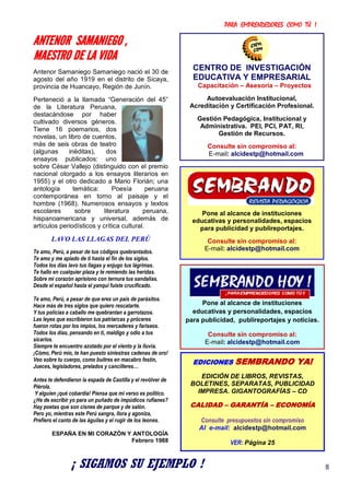 PARA EMPRENDEDORES COMO TÚ !
8
ANTENOR SAMANIEGO ,
MAESTRO DE LA VIDA
Antenor Samaniego Samaniego nació el 30 de
agosto del año 1919 en el distrito de Sicaya,
provincia de Huancayo, Región de Junín.
Perteneció a la llamada “Generación del 45”
de la Literatura Peruana,
destacándose por haber
cultivado diversos géneros.
Tiene 16 poemarios, dos
novelas, un libro de cuentos,
más de seis obras de teatro
(algunas inéditas), dos
ensayos publicados: uno
sobre César Vallejo (distinguido con el premio
nacional otorgado a los ensayos literarios en
1955) y el otro dedicado a Mario Florián; una
antología temática: Poesía peruana
contemporánea en torno al paisaje y el
hombre (1968). Numerosos ensayos y textos
escolares sobre literatura peruana,
hispanoamericana y universal, además de
artículos periodísticos y crítica cultural.
LAVO LAS LLAGAS DEL PERÚ
Te amo, Perú, a pesar de tus códigos quebrantados.
Te amo y me apiado de ti hasta el fin de los siglos.
Todos los días lavo tus llagas y enjugo tus lágrimas.
Te hallo en cualquier plaza y te remiendo las heridas.
Sobre mi corazón aprisiono con ternura tus sandalias.
Desde el español hasta el yanqui fuiste crucificado.
Te amo, Perú, a pesar de que eres un país de parásitos.
Hace más de tres siglos que quiero rescatarte.
Y tus policías a caballo me quebrantan a garrotazos.
Las leyes que escribieron tus patriarcas y próceres
fueron rotas por los impíos, los mercaderes y fariseos.
Todos los días, pensando en ti, maldigo y odio a tus
sicarios.
Siempre te encuentro azotado por el viento y la lluvia.
¡Cómo, Perú mío, te han puesto siniestras cadenas de oro!
Veo sobre tu cuerpo, como buitres en macabro festín,
Jueces, legisladores, prelados y cancilleres…
Antes te defendieron la espada de Castilla y el revólver de
Piérola.
Y alguien ¡qué cobardía! Piensa que mi verso es político.
¿He de escribir yo para un puñado de impúdicos rufianes?
Hay poetas que son cisnes de parque y de salón.
Pero yo, mientras este Perú sangra, llora y agoniza,
Prefiero el canto de las águilas y el rugir de los leones.
ESPAÑA EN MI CORAZÓN Y ANTOLOGÍA
Febrero 1988
Pone al alcance de instituciones
educativas y personalidades, espacios
para publicidad y publireportajes.
Consulte sin compromiso al:
E-mail: alcidestp@hotmail.com
Pone al alcance de instituciones
educativas y personalidades, espacios
para publicidad, publireportajes y noticias.
Consulte sin compromiso al:
E-mail: alcidestp@hotmail.com
EDICIONES SEMBRANDO YA!
EDICIÓN DE LIBROS, REVISTAS,
BOLETINES, SEPARATAS, PUBLICIDAD
IMPRESA. GIGANTOGRAFÍAS – CD
CALIDAD – GARANTÍA – ECONOMÍA
Consulte presupuestos sin compromiso
Al e-mail: alcidestp@hotmail.com
VER: Página 25
CENTRO DE INVESTIGACIÓN
EDUCATIVA Y EMPRESARIAL
Capacitación – Asesoría – Proyectos
Autoevaluación Institucional,
Acreditación y Certificación Profesional.
Gestión Pedagógica, Institucional y
Administrativa. PEI, PCI, PAT, RI,
Gestión de Recursos.
Consulte sin compromiso al:
E-mail: alcidestp@hotmail.com
¡ SIGAMOS SU EJEMPLO !
 