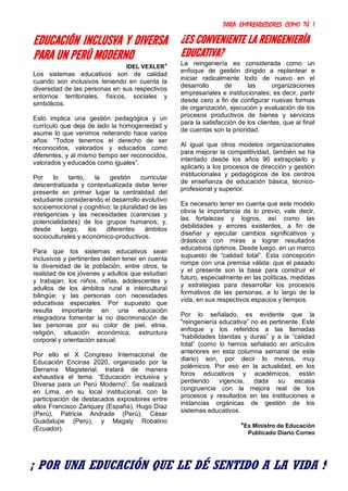 PARA EMPRENDEDORES COMO TÚ !
9
EDUCACIÓN INCLUSVA Y DIVERSA
PARA UN PERÚ MODERNO
IDEL VEXLER*
Los sistemas educativos son de calidad
cuando son inclusivos teniendo en cuenta la
diversidad de las personas en sus respectivos
entornos territoriales, físicos, sociales y
simbólicos.
Esto implica una gestión pedagógica y un
currículo que deja de lado la homogeneidad y
asume lo que venimos reiterando hace varios
años: “Todos tenemos el derecho de ser
reconocidos, valorados y educados como
diferentes, y al mismo tiempo ser reconocidos,
valorados y educados como iguales”.
Por lo tanto, la gestión curricular
descentralizada y contextualizada debe tener
presente en primer lugar la centralidad del
estudiante considerando el desarrollo evolutivo
socioemocional y cognitivo; la pluralidad de las
inteligencias y las necesidades (carencias y
potencialidades) de los grupos humanos; y,
desde luego, los diferentes ámbitos
socioculturales y económico-productivos.
Para que los sistemas educativos sean
inclusivos y pertinentes deben tener en cuenta
la diversidad de la población, entre otros, la
realidad de los jóvenes y adultos que estudian
y trabajan; los niños, niñas, adolescentes y
adultos de los ámbitos rural e intercultural
bilingüe; y las personas con necesidades
educativas especiales. Por supuesto que
resulta importante en una educación
integradora fomentar la no discriminación de
las personas por su color de piel, etnia,
religión, situación económica, estructura
corporal y orientación sexual.
Por ello el X Congreso Internacional de
Educación Encinas 2020, organizado por la
Derrama Magisterial, tratará de manera
exhaustiva el tema: “Educación inclusiva y
Diversa para un Perú Moderno”. Se realizará
en Lima, en su local institucional, con la
participación de destacados expositores entre
ellos Francisco Zariquey (España), Hugo Díaz
(Perú), Patricia Andrade (Perú), César
Guadalupe (Perú), y Magaly Robalino
(Ecuador).
¿ES CONVENIENTE LA REINGENIERÍA
EDUCATIVA?
La reingeniería es considerada como un
enfoque de gestión dirigido a replantear e
iniciar radicalmente todo de nuevo en el
desarrollo de las organizaciones
empresariales e institucionales; es decir, partir
desde cero a fin de configurar nuevas formas
de organización, ejecución y evaluación de los
procesos productivos de bienes y servicios
para la satisfacción de los clientes, que al final
de cuentas son la prioridad.
Al igual que otros modelos organizacionales
para mejorar la competitividad, también se ha
intentado desde los años 90 extrapolarlo y
aplicarlo a los procesos de dirección y gestión
institucionales y pedagógicos de los centros
de enseñanza de educación básica, técnico-
profesional y superior.
Es necesario tener en cuenta que este modelo
obvia la importancia de lo previo, vale decir,
las fortalezas y logros, así como las
debilidades y errores existentes, a fin de
diseñar y ejecutar cambios significativos y
drásticos con miras a lograr resultados
educativos óptimos. Desde luego, en un marco
supuesto de “calidad total”. Esta concepción
rompe con una premisa válida: que el pasado
y el presente son la base para construir el
futuro, especialmente en las políticas, medidas
y estrategias para desarrollar los procesos
formativos de las personas, a lo largo de la
vida, en sus respectivos espacios y tiempos.
Por lo señalado, es evidente que la
"reingeniería educativa” no es pertinente. Este
enfoque y los referidos a las llamadas
“habilidades blandas y duras” y a la “calidad
total” (como lo hemos señalado en artículos
anteriores en esta columna semanal de este
diario) son, por decir lo menos, muy
polémicos. Por eso en la actualidad, en los
foros educativos y académicos, están
perdiendo vigencia, dada su escasa
congruencia con la mejora real de los
procesos y resultados en las instituciones e
instancias orgánicas de gestión de los
sistemas educativos.
*Ex Ministro de Educación
Publicado Diario Correo
¡ POR UNA EDUCACIÓN QUE LE DÉ SENTIDO A LA VIDA !
 