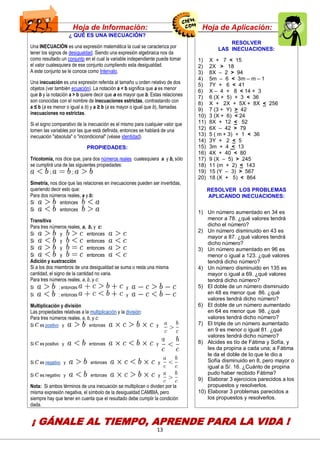 13
Hoja de Información: Hoja de Aplicación:
¿ QUÉ ES UNA INECUACIÓN?
Una INECUACIÓN es una expresión matemática la cual se caracteriza por
tener los signos de desigualdad. Siendo una expresión algebraica nos da
como resultado un conjunto en el cual la variable independiente puede tomar
el valor cualesquiera de ese conjunto cumpliendo esta desigualdad.
A este conjunto se le conoce como Intervalo.
Una inecuación es una expresión referida al tamaño u orden relativo de dos
objetos (ver también ecuación). La notación a < b significa que a es menor
que b y la notación a > b quiere decir que a es mayor que b. Estas relaciones
son conocidas con el nombre de inecuaciones estrictas, contrastando con
a ≤ b (a es menor o igual a b) y a ≥ b (a es mayor o igual que b), llamadas
inecuaciones no estrictas.
Si el signo comparativo de la inecuación es el mismo para cualquier valor que
tomen las variables por las que está definida, entonces se hablará de una
inecuación "absoluta" o "incondicional" (véase identidad).
PROPIEDADES:
Tricotomía, nos dice que, para dos números reales cualesquiera a y b, sólo
se cumplirá una de las siguientes propiedades:
 ; ;
Simetría, nos dice que las relaciones en inecuaciones pueden ser invertidas,
queriendo decir esto que:
 Para dos números reales, a y b:
 Si entonces
 Si entonces
Transitiva
 Para tres números reales, a, b, y c:
 Si y entonces
 Si y entonces
 Si y entonces
 Si y entonces
Adición y sustracción
Si a los dos miembros de una desigualdad se suma o resta una misma
cantidad, el signo de la cantidad no varia.
 Para tres números reales, a, b, y c:
Si ; entonces y
Si ; entonces y
Multiplicación y división
Las propiedades relativas a la multiplicación y la división:
Para tres números reales, a, b, y c:
 Si es positivo y entonces y


 Si es positivo y entonces y


 Si es negativo y entonces y

 Si es negativo y entonces y
Nota: Si ambos términos de una inecuación se multiplican o dividen por la
misma expresión negativa, el símbolo de la desigualdad CAMBIA, pero
siempre hay que tener en cuenta que el resultado debe cumplir la condición
dada.
RESOLVER
LAS INECUACIONES:
1) X + 7 < 15
2) 2X > 18
3) 8X – 2 > 94
4) 5m – 6 < 3m – m – 1
5) 7Y + 6 < 41
6) X – 4 + 8 < 14 + 3
7) 6 (X + 5) + 3 < 36
8) X + 2X + 5X + 8X < 256
9) 7 (3 + Y) > 42
10) 3 (X + 6) < 24
11) 8X + 12 < 52
12) 6X – 42 > 79
13) 5 ( m + 3) + 1 < 36
14) 3Y + 2 < 5
15) 3m + 4 < 13
16) 4X + 40 < 80
17) 9 (X – 5) > 245
18) 11 (m + 2) < 143
19) 15 (Y – 3) > 567
20) 18 (X + 5) < 864
RESOLVER LOS PROBLEMAS
APLICANDO INECUACIONES:
1) Un número aumentado en 34 es
menor a 78. ¿qué valores tendrá
dicho el número?
2) Un número disminuido en 43 es
mayor a 87. ¿qué valores tendrá
dicho número?
3) Un número aumentado en 96 es
menor o igual a 123. ¿qué valores
tendrá dicho número?
4) Un número disminuido en 135 es
mayor o igual a 69. ¿qué valores
tendrá dicho número?
5) El doble de un número disminuido
en 48 es menor que 86. ¿qué
valores tendrá dicho número?
6) El doble de un número aumentado
en 64 es menor que 98. ¿qué
valores tendrá dicho número?
7) El triple de un número aumentado
en 9 es menor o igual 81. ¿qué
valores tendrá dicho número?
8) Alcides es tío de Fátima y Sofía, y
les da propina a cada una; a Fátima
le da el doble de lo que le dio a
Sofía disminuido en 8, pero mayor o
igual a S/. 16. ¿Cuánto de propina
pudo haber recibido Fátima?
9) Elaborar 3 ejercicios parecidos a los
propuestos y resolverlos.
10) Elaborar 3 problemas parecidos a
los propuestos y resolverlos.
¡ GÁNALE AL TIEMPO, APRENDE PARA LA VIDA !
CENTRODE INVESTIGAC
EDUCATIVAYEMPRESAR
CAPACITACIÓN – ASESORÍA – PROYE
 