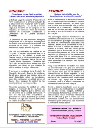 14
SINEACE
Por primera vez en Perú acreditan
calidad educativa a un colegio público
El Colegio Mayor Secundario "Presidente del
Perú" se convirtió en la primera institución de
la educación básica regular en recibir el sello
de calidad educativa. Así se dio a conocer
luego que recibiera, en el Congreso de la
República, el certificado oficial del Sistema
Nacional de Evaluación, Acreditación y
Certificación de la Calidad Educativa
(Sineace).
La presidenta de esa institución, Peregrina
Morgan Lora, fue la encargada de entregar el
documento y de la distinción de la calidad, una
escultura de un colibrí, a la directora del
mencionado colegio, Amparo Muguruza.
"Un real acontecimiento se celebra en el
Congreso. El Estado, garante del derecho a
una educación de calidad, a través del
Sineace, otorga la primera acreditación a una
institución de Educación Básica Regular, el
Colegio Mayor Secundario Presidente del
Perú", dijo Morgan Lora tras señalar que una
educación con calidad es una cuestión de
justicia social en el sentido más amplio.
A su turno, el presidente de la Comisión de
Educación, Juventud y Deporte del legislativo,
Daniel Mora, aseveró que colegios como el
Mayor Secundario, deben ser acreditados,
pues debe certificarse su calidad porque el
Estado debe asegurar la calidad de las
escuelas a la que van nuestros hijos.
"Debemos garantizar la calidad en estos
colegios, el bienestar de los alumnos, su
infraestructura, hagamos que su caminar sea
por el camino de la calidad permanente. Y
para eso hay que estar evaluándonos y
generando una cultura de calidad, que cuando
entremos a un lugar para nosotros sea normal
ver y sentir la calidad", señaló.
FENDUP
“No tiene lógica hablar solo de
Acreditación en la educación superior”
Para el presidente de la Federación Nacional
de Docentes Universitarios del Perú – Fendup,
Nelson Sifuentes Justiniano, "no tiene lógica
que se hable de la Acreditación o de la calidad
solamente de la universidad", cuando –dice-
ese es un proceso que debe ser integral e
iniciar en la educación básica, es decir desde
los colegios.
"No tiene lógica hablar de Acreditación o de
calidad educativa solamente de la universidad.
Si los estudiantes que llegan a la universidad
no tiene las competencias adecuadas para
estudiar, dentro de la universidad no van a
rendir y se van a quedar en primer ciclo",
sostuvo el docente. Por ello, señaló que es
necesario que la Acreditación de la calidad
educativa esté presente en todos los niveles
regulares, ya que hoy en día los egresados de
las escuelas tienen que ir a centros pre para
que les repitan los conocimientos y puedan
tener ese enlace que necesitan para ingresar
a la universidad.
"Hoy si los estudiantes no reciben esas dosis
de conocimientos en las 'pre' y no tienen ese
enlace, vamos a tener estudiantes fracasados.
Acá mucho tiene que ver la calidad y la
acreditación de los niveles regulares. Si esto
no se da estamos desfasados, no habrá una
secuencia y no podremos tener profesionales
de calidad", dijo. Agregó que la FENDUP
considera clave que existan estándares de
calidad adecuados para los colegios.
Como se sabe la Acreditación es un proceso
que permite a las instituciones de educación
de los tres niveles, colegios, institutos y
universidades, demostrar que cumplen con los
estándares de calidad nacionales establecidos
con el SINEACE y por lo mismo que sus
estudiantes saldrán con los conocimientos
necesarios para continuar su vida académica
o enfrentar el mundo laboral.
Estudio CORREA VILLACORTA
Asesoramiento Contable, Laboral y Tributario
HUMBERTO CORREA VILLACORTA
Contador Público Colegiado
Rímac 381-1037
ASOCIACIÓN DE CONSERVADORES-RESTAURADORES
DEL PATRIMONIO CULTURAL DEL PERÚ
ASESORÍA – PROYECTOS – CAPACITACIÓN
Comunícate al : 96579-6806
 