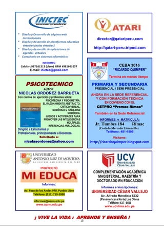 15
CEBA 3016
“RICARDO QUIMPER”
Termina en menos tiempo
PRIMARIA Y SECUNDARIA
PRESENCIAL / SEMI PRESENCIAL
AHORA EN LA SEDE REFERENCIAL
Y CON FORMACIÓN TÉCNICA
EN CONVENIO CON EL
CETPRO “Promae Rímac”
También en la Sede Referencial
INFORMES y MATRÍCULA:
Jr. Tumbes 184 Rímac
(Costado Mercado Limoncillo)
Teléfono: 481-1805
Visítame:
http://ricardoquimper.blogspot.com
PSICOTECNICO
AUTOR:
NICOLAS ORDOÑEZ BARRUETA
Con cientos de ejercicios y problemas sobre:
PSICOTECNIA Y PSICOMETRÍA.
EL RAZONAMIENTO ABSTRACTO,
CRÍTICO VERBAL,
NUMÉRICO O HABILIDAD
NUMÉRICA.
JUEGOS Y ACTIVIDADES PARA
PROMOVER LAS INTELIGENCIAS
MÚLTIPLES,
INFERENCIAS ANALÓGICAS.
Dirigido a Estudiantes y
Profesionales, principalmente a Docentes.
Solicitarlo a:
nicolasordonez@yahoo.com
director@qatariperu.com
http://qatari-peru.tripod.com
COMPLEMENTACIÓN ACADÉMICA
MAGISTERIAL, MAESTRÍA Y
DOCTORADO EN EDUCACIÒN
Informes e Inscripciones:
UNIVERSIDAD CÉSAR VALLEJO
Av. Alfredo Mendiola 6232
(Panamericana Norte) Los Olivos
Teléfono: 537- 6565
www.ucvlima.edu.pe
PROYECTO
Informes:
Av. Paso de los Andes 970, Pueblo Libre
Teléfono: (511) 719-5990
informes@uarm.edu.pe
www.uarm.edu.pe
* Diseño y Desarrollo de páginas web
institucionales
* Diseño y desarrollo de plataformas educativa
virtuales (aulas virtuales)
* Diseño y desarrollo de aplicaciones de
agendas virtuales
* Consultoría en sistemas informáticos
INFORMES:
Celular: 997161513 (claro) RPM #981661657
E-mail: inictec@gmail.com
¡ VIVE LA VIDA : APRENDE Y ENSEÑA !
 