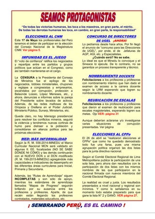 16
“De todas las victorias humanas, les toca a los maestros, en gran parte, el mérito.
De todas las derrotas humanas les toca, en cambio, en gran parte, la responsabilidad”
ELECCIONES AL CNM
Este 17 de Mayo los profesionales del Perú
tenemos el deber de participar en la elección
del Consejo Nacional de la Magistratura
CNM. Ver página 5.
IMPUNIDAD ES EL JUEGO
El “voto de confianza” ratifica los negociados
y repartijas entre los partidos y grupos
políticos que actúan en el Congreso, como
así también mantenerse en el cargo.
La CENSURA a la Presidenta del Consejo
de Ministros fue el epílogo de los
negociados, lobbies ministeriales, chuponeo
y reglajes a congresistas y empresarios,
escándalos por corrupción, protección a
Belaúnde Lossio, López Meneses, etc., y
ahora, denuncias e informes sobre la pareja
del Presidente sobre lavados de activos.
Además, de las redes mafiosas de los
Oropeza y Orellana en el Poder Judicial,
Ministerio Público, Sunarp, Ministerios, etc.
Queda claro, no hay liderazgo presidencial
para resolver los conflictos mineros, seguirá
la violencia y tendremos nuevas cortinas de
humo para distraer a la población y
consolidarse en alianza política para las
próximas elecciones.
MED: MÁS INFORMALIDAD
Según la R. M. 556-2014-MINEDU el Marco
Curricular Nacional MCN será validado en
algunas II. EE. focalizadas (NO SE SABE
DÓNDE NI CÓMO) y las demás continuarán
con el NUEVO DCN o el DCN modificado
(R. M. 199-2015-MINEDU) agregándole más
capacidades e indicadores de desempeño en
las diferentes áreas curriculares para Inicial,
Primaria y Secundaria.
Además, las “Rutas de Aprendizaje” siguen
INCOMPLETAS y son sólo de apoyo,
mientras los estándares de aprendizaje
llamados “Mapas de Progreso” seguirán
brillando por su ausencia entre los
profesores y profesoras. Aparte, de que
recién están llegando los profesores
contratados, materiales educativos, etc.
CONCURSO DE DIRECTORES
DE UGEL ¡AHORA!
Lo pedíamos desde hace años. Por fin llegó
el anuncio de “concurso para las Direcciones
de UGEL”, por ende, el de Jefaturas de
AGP, AGI, etc. y Especialistas.
¿Cuándo será? No se sabe.
Lo ideal es que el Minedu lo convoque y el
Sineace lo ejecute. De lo contrario, no se
garantiza un proceso transparente y técnico.
NOMBRAMIENTO DOCENTE
Felicitaciones a los profesores y profesoras
con nombramiento interino que han dado el
examen de acceso a la carrera docente
según la LRM esperando que logren su
nombramiento docente.
REUBICACIÓN DE ESCALAS
Felicitaciones a los profesores y profesoras
que dieron el examen de reubicación para
escalas magisteriales, esperando logren sus
metas. Ojo VER: página 31
Aunque deberían aclararse y/o investigarse
varias situaciones de corrupción
presentadas. Ver página
ELECCIONES AL CPPe
El 26 de abril se “realizaron elecciones al
CPPe” que como ha quedado demostrado
todo fue una farsa, pues una misma
agrupación política organizó las dos listas
para la junta directiva nacional.
Según el Comité Electoral Regional de Lima
Metropolitana publica la participación de una
sola lista, pero ahora dan resultados con la
participación de dos listas con los mismos
nombres de las que participaron en la
nacional firmada con nuevos miembros del
Comité Electoral Regional.
La realidad es cruel y justa. Los resultados
presentados a nivel nacional y regional son
mínimos. Y como lo señalamos en su
momento todo estaba preparado para que
gane la lista N° 2 y GANÓ. VER página 27.
¡ SEMBRANDO PERÚ, ES EL CAMINO !
 