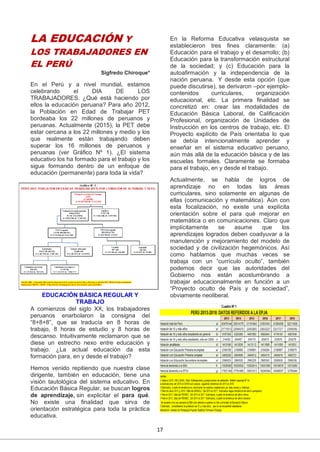 17
LA EDUCACIÓN Y
LOS TRABAJADORES EN
EL PERÚ
Sigfredo Chiroque*
En el Perú y a nivel mundial, estamos
celebrando el DIA DE LOS
TRABAJADORES. ¿Qué está haciendo por
ellos la educación peruana? Para año 2012,
la Población en Edad de Trabajar PET
bordeaba los 22 millones de peruanos y
peruanas. Actualmente (2015), la PET debe
estar cercana a los 22 millones y medio y los
que realmente están trabajando deben
superar los 16 millones de peruanos y
peruanas (ver Gráfico Nº 1). ¿El sistema
educativo los ha formado para el trabajo y los
sigue formando dentro de un enfoque de
educación (permanente) para toda la vida?
EDUCACIÓN BÁSICA REGULAR Y
TRABAJO
A comienzos del siglo XX, los trabajadores
peruanos enarbolaron la consigna del
“8+8+8”, que se traducía en 8 horas de
trabajo, 8 horas de estudio y 8 horas de
descanso. Intuitivamente reclamaron que se
diese un estrecho nexo entre educación y
trabajo. ¿La actual educación da esta
formación para, en y desde el trabajo?
Hemos venido repitiendo que nuestra clase
dirigente, también en educación, tiene una
visión tautológica del sistema educativo. En
Educación Básica Regular, se buscan logros
de aprendizaje, sin explicitar el para qué.
No existe una finalidad que sirva de
orientación estratégica para toda la práctica
educativa.
En la Reforma Educativa velasquista se
establecieron tres fines claramente: (a)
Educación para el trabajo y el desarrollo; (b)
Educación para la transformación estructural
de la sociedad; y (c) Educación para la
autoafirmación y la independencia de la
nación peruana. Y desde esta opción (que
puede discutirse), se derivaron –por ejemplo-
contenidos curriculares, organización
educacional, etc. La primera finalidad se
concretizó en: crear las modalidades de
Educación Básica Laboral, de Calificación
Profesional, organización de Unidades de
Instrucción en los centros de trabajo, etc. El
Proyecto explícito de País orientaba lo que
se debía intencionalmente aprender y
enseñar en el sistema educativo peruano,
aún más allá de la educación básica y de las
escuelas formales. Claramente se formaba
para el trabajo, en y desde el trabajo.
Actualmente, se habla de logros de
aprendizaje no en todas las áreas
curriculares, sino solamente en algunas de
ellas (comunicación y matemática). Aún con
esta focalización, no existe una explícita
orientación sobre el para qué mejorar en
matemática o en comunicaciones. Claro que
implícitamente se asume que los
aprendizajes logrados deben coadyuvar a la
manutención y mejoramiento del modelo de
sociedad y de civilización hegemónicos. Así
como hablamos que muchas veces se
trabaja con un “currículo oculto”, también
podemos decir que las autoridades del
Gobierno nos están acostumbrando a
trabajar educacionalmente en función a un
“Proyecto oculto de País y de sociedad”,
obviamente neoliberal.
 