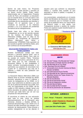 18
Dentro de este marco, los Proyectos
Personales de cada peruano y peruana ya
no tienen mucha cabida. Están sobre-
determinados por el hegemónico Proyecto
oculto de País y de sociedad. La educación
que se imparte tiene un currículo ajeno a los
trabajadores, no le interesa los proyectos
personales de los estudiantes que estudian y
trabajan. En el aparente caos y aún
iniciativas se acomoda a los intereses
privados y no a la solución de problemas
formativos de los trabajadores/as.
Desde hace dos años, a los Niños
Trabajadores ya no se les permite estudiar
en los Centros de Educación Básica
Alternativa (CEBA), pues en ellos se ha
suprimido los “Programas de Educación
Básica Alternativa para Niños y
Adolescentes” (PEBANA). Esta supresión se
dio durante la gestión de Patricia Salas, pero
aún continúa con el actual Ministro.
EDUCACIÓN PERMANENTE PARA LOS
TRABAJADORES
Nuestra Constitución señala que todo
peruano o peruana debería tener –por lo
menos- la Educación Básica. Pero, esto no
se cumple en nuestra Patria. Tenemos
10’022,514 de peruanos y peruanos de 15 y
más años que no han culminado su
Educación Básica: O son analfabetos o
tienen primaria incompleta-completa o no
culminaron sus estudios de secundaria (ver
Cuadro Nº 1). Estimamos que más de 8
millones y medio de esta población son
trabajadores.
La Educación Básica Alternativa (EBA) que
debería tener la función remedial de ofertar
servicios educativos a esos 8 millones y
medio de trabajadores en los CEBA, no lo
hace. Aquí solamente se atiende a cerca del
2% de la potencial demanda de la EBA. Aún
más, los matriculados en los CEBA –de los
cuales un 56% estudia y trabaja- tienen una
oferta educativa de pésima calidad, con un
currículo que nada tiene que ver con sus
proyectos de vida personales.
Si asumimos el criterio de una educación
para toda la vida, como se postula
internacionalmente en la Educación para
Personas Jóvenes y Adultos (EPJA), la
potencial demanda llega a los 18’001,313, la
mayoría de ellos personas que trabajan o en
situación de desocupación. Estos jóvenes y
adultos trabajadores no se les atiende ni
siquiera para que culminen su educación
básica y –cuando esto sucede- lo que
aprenden no tiene ni calidad, ni equidad, ni
pertinencia.
Los economistas –actualmente en el mando
dentro del Ministerio de Educación- deberían
tomar conciencia que la inversión en este
sector de la población tiene una Tasa Interna
de Retorno mejor y más rápida. Los
Trabajadores jóvenes y adultos de nuestra
Patria aún esperan la gran transformación en
su proceso formativo.
* Presidente del IPP
Jr. Coraceros 260 Pueblo Libre
www.ipp-peru.com
CALENDARIO CÍVICO
MAYO
 01 Día del Trabajo. Día Mundial del Trabajo
 02 Aniversario Combate del Dos de Mayo
 08 Día Mundial de la Cruz Roja
 2do. Domingo Día de la Madre
 11 Aniversario de la Acción heroica de María
Parado de Bellido
 15 Día Internacional de la Familia
 17 Día Mundial de las Telecomunicaciones
 18 Sacrificio heroico de Túpac Amaru II y
Micaela Bastidas
 18 Día de los Museos
 25 Día de la Educación Inicial
 26 Día de la Integración Andina
 27 Día del Idioma Nativo
 31 Día mundial del No Fumador
 31 Día de la prevención de desastres.
 
