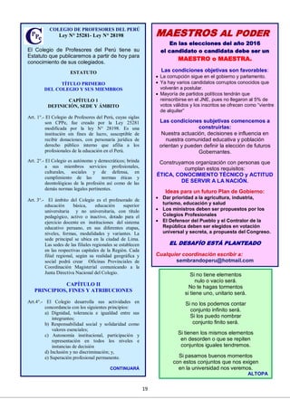 19
El Colegio de Profesores del Perú tiene su
Estatuto que publicaremos a partir de hoy para
conocimiento de sus colegiados.
ESTATUTO
TÍTULO PRIMERO
DEL COLEGIO Y SUS MIEMBROS
CAPÍTULO 1
DEFINICIÓN, SEDE Y ÁMBITO
Art. 1°.- El Colegio de Profesores del Perú, cuyas siglas
son CPPe, fue creado por la Ley 25281
modificada por la ley N° 28198. Es una
institución sin fines de lucro, susceptible de
recibir donaciones, con personaría jurídica de
derecho público interno que afilia a los
profesionales de la educación en el Perú.
Art. 2°.- El Colegio es autónomo y democráticos; brinda
a sus miembros servicios profesionales,
culturales, sociales y de defensa, en
cumplimiento de las normas éticas y
deontológicas de la profesión así como de las
demás normas legales pertinentes.
Art. 3°.- El ámbito del Colegio es el profesorado de
educación básica, educación superior
universitaria y no universitaria, con título
pedagógico, activo o inactivo, dotado para el
ejercicio docente en instituciones del sistema
educativo peruano, en sus diferentes etapas,
niveles, formas, modalidades y variantes. La
sede principal se ubica en la ciudad de Lima.
Las sedes de las filiales regionales se establecen
en las respectivas capitales de la Región. Cada
filial regional, según su realidad geográfica y
social podrá crear Oficinas Provinciales de
Coordinación Magisterial comunicando a la
Junta Directiva Nacional del Colegio.
CAPÍTULO II
PRINCIPIOS, FINES Y ATRIBUCIONES
Art.4°.- El Colegio desarrolla sus actividades en
concordancia con los siguientes principios:
a) Dignidad, tolerancia e igualdad entre sus
integrantes;
b) Responsabilidad social y solidaridad como
valores esenciales;
c) Autonomía institucional, participación y
representación en todos los niveles e
instancias de decisión
d) Inclusión y no discriminación; y,
e) Superación profesional permanente.
CONTINUARÁ
COLEGIO DE PROFESORES DEL PERÚ
Ley N° 25281- Ley N° 28198 MAESTROS AL PODER
En las elecciones del año 2016
el candidato o candidata debe ser un
MAESTRO o MAESTRA.
Las condiciones objetivas son favorables:
 La corrupción sigue en el gobierno y parlamento.
 Ya hay varios candidatos corruptos conocidos que
volverán a postular.
 Mayoría de partidos políticos tendrán que
reinscribirse en el JNE, pues no llegaron al 5% de
votos válidos y los inscritos se ofrecen como “vientre
de alquiler”
Las condiciones subjetivas comencemos a
construirlas:
Nuestra actuación, decisiones e influencia en
nuestra comunidad educativa y población
orientan y pueden definir la elección de futuros
Gobernantes.
Construyamos organización con personas que
cumplan estos requisitos:
ÉTICA, CONOCIMIENTO TÉCNICO y ACTITUD
DE SERVIR A LA NACIÓN.
Ideas para un futuro Plan de Gobierno:
 Dar prioridad a la agricultura, industria,
turismo, educación y salud
 Los ministros deben ser propuestos por los
Colegios Profesionales
 El Defensor del Pueblo y el Contralor de la
República deben ser elegidos en votación
universal y secreta, a propuesta del Congreso.
EL DESAFÍO ESTÁ PLANTEADO
Cualquier coordinación escribir a:
sembrandoperu@hotmail.com
Si no tiene elementos
nulo o vacío será.
No te hagas tormentos
si tiene uno, unitario será.
Si no los podemos contar
conjunto infinito será.
Si los puedo nombrar
conjunto finito será.
Si tienen los mismos elementos
en desorden o que se repiten
conjuntos iguales tendremos.
Si pasamos buenos momentos
con estos conjuntos que nos exigen
en la universidad nos veremos.
ALTOPA
 