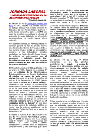 20
JORNADA LABORAL
Y HORARIO DE REFRIGERIO EN LA
ADMINISTRACIÓN PÚBLICA
FERNANDO GAMARRA*
El artículo 25 de la Constitución Política del
Perú de 1993, referida a la jornada ordinaria
de trabajo, estipula: "La jornada ordinaria de
trabajo es de ocho horas diarias o cuarenta y
ocho horas semanales, como MÁXIMO. En
caso de jornadas acumulativas o atípicas, el
promedio de horas trabajadas en el período
correspondiente no puede superar dicho
máximo".
Por razones históricas, las normas jurídicas de
carácter general no fijan la jornada mínima
sino la jornada máxima de trabajo, debido a
que durante mucho tiempo los empleadores
exigieron a los trabajadores jornadas
agotadoras de hasta dieciséis horas diarias.
Se entiende por este principio que el
empleador y trabajador podrán fijar
jornadas menores que la máxima, pero no
mayores porque en ese caso se caería en
inconstitucionalidad.
El Decreto Legislativo Nº 800, publicado el 03
de enero de 1996, dispone en su artículo 1º
que las entidades de la Administración
Pública establecerán un horario de atención
al público no menor de siete horas
diarias. Asimismo, el artículo 2 modifica el
artículo 1 del Decreto Ley Nº 18223 (norma
que regula la jornada en el sector público),
disponiendo que: "Artículo 1.- Establécese el
horario corrido en una sola jornada de trabajo
al día de siete horas cuarenticinco minutos
(7:45 horas) de duración en el curso de los
meses de enero a diciembre, para los
servidores de la Administración Pública, que
regirá de lunes a viernes. Además de la
indicada jornada de trabajo, se considerará
el tiempo necesario para el refrigerio en el
respectivo centro de trabajo". En este caso
la Jornada Laboral del trabajador público es
menor que la máxima establecida en la
Constitución Política del Perú, por lo que no es
inconstitucional.
Conforme al numeral 1 del artículo 138º de la
Ley del Procedimiento Administrativo General,
Ley Nº 27444, se dispone que "... en ningún
caso la atención a los usuarios puede ser
inferior a ocho horas diarias
consecutivas". Asimismo en su 5ta disposición
complementaria y final establece que: "Esta
Ley es de orden público y deroga todas las
disposiciones legales o administrativas, de
igual o inferior rango, que se le opongan o
contradigan,..." por lo que el 1º artículo del
Decreto Legislativo Nº 800 estaría derogado
ya que establecía que la atención al público no
puede ser menor a 7 horas diarias.
Asimismo en el numeral 2 dispone: "El horario
de atención diario es establecido por cada
entidad cumpliendo un período no coincidente
con la jornada laboral ordinaria, para favorecer
el cumplimiento de las obligaciones y
actuaciones de la ciudadanía. Para el
efecto, DISTRIBUYE SU PERSONAL EN
TURNOS, CUMPLIENDO JORNADAS NO
MAYORES DE OCHO HORAS DIARIAS". De
igual manera en el numeral 3 indica: "El
horario de atención es continuado para brindar
sus servicios a todos los asuntos de su
competencia, sin fraccionarlo para atender
algunos en determinados días u horas, NI
AFECTAR SU DESARROLLO POR RAZONES
PERSONALES".
El artículo 138º de la Ley Nº 27444
mencionado en los dos párrafos
precedentes no regula la jornada de
trabajo en la administración pública sino que
dispone adecuar los turnos de trabajo
dentro de cada entidad de tal manera que los
usuarios puedan realizar trámites
administrativos de manera ininterrumpida
durante ocho (8) horas consecutivas diarias.
Por lo tanto a partir de la vigencia de la Ley Nº
27444 (11 de octubre de 2001)
independientemente de las jornadas laborales
que se hayan implementado en cumplimiento
del Decreto Legislativo Nº 800, se debe prever
que la atención a los usuarios no pueda ser
inferior a ocho horas consecutivas diarias,
debiendo organizarse la jornada ordinaria de
trabajo de manera tal que no se vea afectado
la atención al público.
Existe una diferencia entre la jornada y horario
de trabajo, el primero se refiere al periodo en
que un trabajador presta sus servicios al
Estado y el segundo alude al tiempo que cada
institución destina para brindar un servicio. La
Décima Disposición Final del Decreto
Legislativo Nº 1023, publicado el 21 de junio
de 2008, dispone que "la jornada laboral del
Sector Público es de ocho (8) horas diarias o
cuarenta y ocho horas semanales, como
máximo. Cuando la Ley Disponga una jornada
de trabajo menor, ésta será preferentemente
destinada a la atención al público". Esta
 