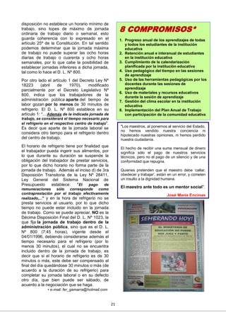 21
disposición no establece un horario mínimo de
trabajo, sino topes de máximo de jornada
ordinaria de trabajo diario o semanal, esto
guarda coherencia con lo expresado en el
artículo 25º de la Constitución. En tal sentido
podemos determinar que la jornada máxima
de trabajo no puede superar las ocho horas
diarias de trabajo o cuarenta y ocho horas
semanales, por lo que cabe la posibilidad de
establecer jornadas inferiores a dicha jornada,
tal como lo hace el D. L. Nº 800.
Por otro lado el artículo 1 del Decreto Ley Nº
18223 (abril de 1970), modificado
parcialmente por el Decreto Legislativo Nº
800, indica que los trabajadores de la
administración pública aparte del tiempo de
labor gozan por lo menos de 30 minutos de
refrigerio. El D. L. Nº 800 establece en su
artículo 1: "... Además de la indicada jornada de
trabajo, se considerará el tiempo necesario para
el refrigerio en el respectivo centro de trabajo".
Es decir que aparte de la jornada laboral se
considera otro tiempo para el refrigerio dentro
del centro de trabajo.
El horario de refrigerio tiene por finalidad que
el trabajador pueda ingerir sus alimentos, por
lo que durante su duración se suspende la
obligación del trabajador de prestar servicios,
por lo que dicho horario no forma parte de la
jornada de trabajo. Además el inciso d) de 3ra
Disposición Transitoria de la Ley Nº 28411,
Ley General del Sistema Nacional de
Presupuesto establece: "El pago de
remuneraciones sólo corresponde como
contraprestación por el trabajo efectivamente
realizado,..." y en la hora de refrigerio no se
presta servicios al usuario, por lo que dicho
tiempo no puede estar incluido en la jornada
de trabajo. Como se puede apreciar, NO es la
Décima Disposición Final del D. L. Nº 1023, la
que fija la jornada de trabajo dentro de la
administración pública, sino que es el D. L.
Nº 800 (7:45 horas), vigente desde el
04/01/1996, debiendo considerarse además el
tiempo necesario para el refrigerio (por lo
menos 30 minutos), el cual no se encuentra
incluido dentro de la jornada de trabajo, es
decir que si el horario de refrigerio es de 30
minutos o más, este debe ser compensado al
final del día quedándose 30 minutos o más (de
acuerdo a la duración de su refrigerio) para
completar su jornada laboral o en su defecto
otro día, que bien puede ser sábado, de
acuerdo a la negociación que se haga.
• e-mail: fer_gamarra@hotmail.com
"Los maestros, al ponernos al servicio del Estado,
no hemos vendido nuestra conciencia ni
hipotecado nuestras opiniones, ni hemos perdido
nuestra ciudadanía.
El hecho de recibir una suma mensual de dinero
significa sólo el pago de nuestros servicios
técnicos, pero no el pago de un silencio y de una
conformidad que repugna.
Quienes pretenden que el maestro debe ‘callar,
obedecer y trabajar’, están en un error, y cometen
un insulto a la dignidad humana.
El maestro ante todo es un mentor social".
José María Encinas
8 COMPROMISOS*
1. Progreso anual de los aprendizajes de todas
y todos los estudiantes de la institución
educativa
2. Retención anual e interanual de estudiantes
en la institución educativa
3. Cumplimiento de la calendarización
planificada por la institución educativa
4. Uso pedagógico del tiempo en las sesiones
de aprendizaje
5. Uso de las herramientas pedagógicas por los
docentes durante las sesiones de
aprendizaje
6. Uso de materiales y recursos educativos
durante la sesión de aprendizaje
7. Gestión del clima escolar en la institución
educativa
8. Implementación del Plan Anual de Trabajo
con participación de la comunidad educativa
 
