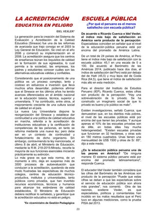 23
LA ACREDITACIÓN
EDUCATIVA EN PELIGRO
IDEL VEXLER*
La generación para la creación del Sistema de
Evaluación y Acreditación de la Calidad
Educativa (Sineace) fue una de las reformas
de avanzada que trajo consigo en el 2003 la
Ley General de Educación. Se creó en el año
2006 y comenzó su implementación en el
2008. La acreditación asegura que los centros
de enseñanza reúnan los requisitos de calidad
en la formación de sus egresados, lo cual
permita a la sociedad, las empresas, los
padres y estudiantes conocer cuáles son las
alternativas educativas válidas y confiables.
Considerando que el posicionamiento de una
política es un proceso complejo, lento y
costoso en esfuerzos e inversión que lleva
muchos años desarrollar, podemos afirmar
que el Sineace en los últimos años ha tenido
avances diferenciados en el ámbito nacional
en la educación básica, técnica, superior y
universitaria. Y ha contribuido, entre otros, al
mejoramiento creciente de una cultura social
de calidad en el país.
La nueva Ley Universitaria dispone la
reorganización del Sineace y establece dar
continuidad a una política de calidad educativa
en marcha, referida a la acreditación de
instituciones educativas y la certificación de
competencias de las personas, en tanto se
reforma mediante una nueva ley; pero debe
ser en un contexto de continuidad y
fortalecimiento de dicho organismo. Sin
embargo, contraviniendo la ley mencionada, el
último 8 de abril, el Ministerio de Educación,
mediante la R.M. 218-2015-Minedu, recorta la
mayoría de sus funciones esenciales iniciando
prácticamente su extinción.
Lo más grave es que esta norma, de un
momento a otro, deja en suspenso más de
3500 procesos de autoevaluación que
conducen a la acreditación, quedando de este
modo frustradas las expectativas de muchos
colegios, centros de educación técnico-
productiva, institutos y universidades, tanto
públicos como privados, que han invertido
recursos económicos, técnicos y humanos
para alcanzar los estándares de calidad
establecidos. El Ministerio de Educación
debiera rectificar lo señalado, y garantizar que
la acreditación educativa no está en peligro.
*Ex viceministro de Gestión Pedagógica
ESCUELA PÚBLICA
¿Por qué el peruano es el menos
satisfecho con escuela pública?
De acuerdo a Ricardo Cuenca e Idel Vexler,
el índice más bajo de satisfacción en
América sería producto de la percepción:
Especialistas coinciden en señalar que el nivel
de la educación pública peruana está por
encima del promedio de América Latina.
De un total de 24 países de América, el Perú
tiene el índice más bajo de satisfacción con la
escuela pública: 45,1 en una escala de 0 a
100. De acuerdo al Barómetro de las
Américas 2014, publicado hace dos días, el
índice de satisfacción del Perú está por debajo
del de Haití (45,5) y muy lejos del de Costa
Rica (64,5), que tiene el índice de satisfacción
más alto en esta medición.
Para el director del Instituto de Estudios
Peruano (IEP), Ricardo Cuenca, estas cifras
son producto de la percepción: "Hay una
sobrevaloración de lo privado. Se ha
construido un imaginario social de que lo
privado es bueno y lo público es malo".
Existen investigaciones, señaló Cuenca, que
demuestran que, en los distritos más pobres,
el nivel de las escuelas públicas está por
encima del que tienen las privadas. Y aunque
apenas el 10% de las escuelas privadas son
de élite, en todas ellas hay mucha
heterogeneidad. "Existen escuelas privadas
que funcionan en 32 hectáreas, y otras solo
en 180 metros cuadrados. Unas tienen una
mensualidad de US$ 1500 y otras de S/. 85",
dijo a este medio.
¿Es la educación pública peruana una de
las peores en América? "De ninguna
manera: El sistema público peruano está por
encima del promedio latinoamericano",
responde Cuenca.
El educador Idel Vexler también considera que
las cifras del Barómetro de las Américas son
producto de la percepción "Puede que estas
cifras se deban a que las expectativas sobre
el servicio de educación pública son ahora
más grandes", nos comentó. Otra de las
razones, sostiene Vexler, es que
especialistas, políticos y comentaristas han
incidido en los malos resultados que el Perú
tuvo en algunas mediciones, como la prueba
PISA del 2013.
 