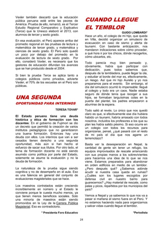 24
Vexler también descartó que la educación
pública peruana esté entre las peores de
América. Prueba de ello, remarcó, es el Tercer
Estudio Regional Comparativo y Explicativo
(Terce) que la Unesco elaboró el 2013, con
alumnos de tercer y sexto grado.
En esa evaluación, el Perú aparece arriba del
promedio regional en las pruebas de lectura y
matemática de tercer grado, y matemática y
ciencias de sexto grado. El Perú solo quedó
un poco por debajo del promedio en la
evaluación de lectura de sexto grado. Por
ello, consideró Vexler, es necesario que los
gestores de educación difundan los avances
que se han producido desde el 2004.
Si bien la prueba Terce se aplica tanto a
colegios públicos como privados, advierte
Vexler, el 70% de los escuelas en el Perú son
públicas.
UNA SEGUNDA
OPORTUNIDAD PARA INTERINOS
TERESA TOVAR*
El Estado peruano tiene una deuda
histórica y ética de formación con los
docentes: En el gobierno de Fujimori se dio
un decreto que permitió la creación de varios
institutos pedagógicos que no garantizaron
una buena formación. Entonces hay una
deuda con ellos. Los interinos que van a ser
cesados tienen derecho a una segunda
oportunidad, más aún si han hecho el
esfuerzo de sacar sus títulos. Por otro lado, el
tema de formación docente no está siendo
asumido como política por parte del Estado,
solamente se asume la evaluación y no la
deuda de formación.
La naturaleza de la prueba sigue siendo
cognitiva y no de desempeño en el aula. Eso
es una falencia en general del conjunto de
evaluaciones magisteriales que se hace.
Los maestros contratados están creciendo
increíblemente en número y al Estado le
conviene porque le cuesta mucho menos, ya
que tienen menos beneficios sociales. Solo
una minoría de maestros están siendo
promovidos en la Ley de la Carrera Pública
Magisterial. Eso es contradictorio.
* Presidenta Foro Educativo
CUANDO LLEGUE
EL TEMBLOR
GUIDO LOMBARDI*
Hace un año, el colegio de mi hijo, que queda
en Villa, decidió organizar un simulacro de
evacuación en caso de sismo y alerta de
tsunami. Con bastante anticipación, nos
mandaron indicaciones sobre cómo proceder,
a qué hora ir por los chicos, dónde recogerlos,
cómo ubicarlos, etc.
Todo parecía muy bien pensado y,
obviamente, había que participar con
dedicación, pues todos sabemos que,
después de la tembladera, puede llegar la ola,
y estudiar al borde del mar es, efectivamente,
un riesgo. Así que mi hijo Aurelio y yo nos
preparamos para el evento. Sin embargo, el
día del simulacro ocurrió lo impensable: llegué
al colegio y todo era un caos. Nadie estaba
seguro de dónde tenía que recoger a sus
hijos, se formaban larguísimas colas en la
puerta del plantel, los padres empezaron a
aburrirse de la espera.
Todo salió al revés. Lo único que nos quedó
claro es que, si efectivamente ese día hubiera
habido un tsunami, habría arrasado con todos
nosotros, incluidos los profesores a los que su
plan les había salido pésimo. Si eso ocurre en
un colegio con todos los recursos para
organizarse, pensé, ¿qué pasará con el resto
de mi país el día que nos agarre un
terremotazo?
Basta ver la desesperación en Nepal, la
cantidad de gente sin tener un refugio, los
equipos improvisados de rescate arrancando
con sus propias manos a los sobrevivientes
para hacernos una idea de lo que se nos
viene. Estamos preparados para abandonar
en orden edificios en medio de un temblor.
¿Pero después qué? ¿Sabemos adónde
acudir si nuestra casa queda en ruinas?
¿Cuáles son los lugares escogidos por
defensa civil en nuestro barrio para
guarecernos? ¿Hay material de rescate, como
palas y picos, repartidos por los municipios del
país?
Vemos a Nepal y ya sabemos lo que nos va a
pasar si mañana el sismo fuera en el Perú. Y
no estamos haciendo nada para organizarnos
y salvar vidas cuando llegue el temblor.
*Periodista
 